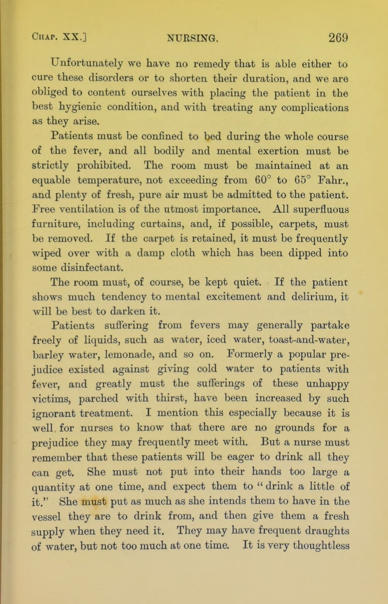 Unfortunately we have no remedy that is able either to cure these disorders or to shorten their duration, and we are obliged to content ourselves with placing the patient in the best hygienic condition, and with treating any complications as they arise. Patients must be confined to bed during the whole course of the fever, and all bodily and mental exertion must be strictly prohibited. The room must be maintained at an equable temperature, not exceeding from 60° to 65° Fahr., and plenty of fresh, pure air must be admitted to the patient. Free ventilation is of the utmost importance. All superfluous furniture, including curtains, and, if possible, carpets, must be removed. If the carpet is retained, it must be frequently wiped over with a damp cloth which has been dipped into some disinfectant. The room must, of course, be kept quiet. If the patient shows much tendency to mental excitement and delirium, it will be best to darken it. Patients sufi'ering from fevers may generally partake freely of liquids, such as water, iced water, toast-and-water, barley water, lemonade, and so on. Formerly a popular pre- judice existed against giving cold water to patients with fever, and greatly must the sufferings of these unhappy victims, parched with thirst, have been increased by such ignorant treatment. I mention this especially because it is well for nurses to know that there are no grounds for a prejudice they may frequently meet with. But a nurse must remember that these patients will be eager to drink all they can get. She must not put into their hands too large a quantity at one time, and expect them to  drink a little of it. She must put as much as she intends them to have in the vessel they are to drink from, and then give them a fresh supply when they need it. They may have frequent draughts of water, but not too much at one time. It is very thoughtless