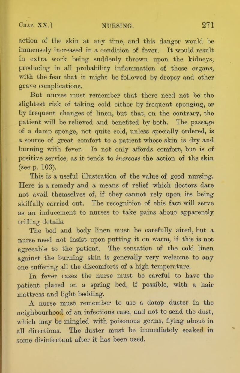 action of the skin at any time, and this danger would be immensely increased in a condition of fever. It would result in extra work being suddenly thrown upon the kidneys, producing in all probability inflammation ef those organs, with the fear that it might be followed by dropsy and other grave complications. But nurses must remember that there need not be the slightest risk of taking cold either by frequent sponging, or by frequent changes of linen, but that, on the contrary, the patient will be relieved and benefited by both. The passage of a damp sponge, not quite cold, unless specially ordered, is a source of great comfort to a patient whose skin is dry and burning with fever. It not only affords comfort, but is of positive service, as it tends to increase the action of the skin (see p. 103). This is a useful illustration of the value of good nursing. Here is a remedy and a means of relief which doctors dare not avail themselves of, if they cannot rely upon its being skilfully carried out. The recognition of this fact will serve as an inducement to nurses to take pains about apparently trifling details. The bed and body linen must be carefully aired, but a nurse need not insist upon putting it on warm, if this is not agreeable to the patient. The sensation of the cold linen against the burning skin is generally very welcome to any one suffering all the discomforts of a high temperature. In fever cases the nurse must be careful to have the patient placed on a spring bed, if possible, with a hair mattress and light bedding. A nurse must remember to use a damp duster in the neighbourhood of an infectious case, and not to send the dust, which may be mingled with poisonous germs, flying about in all directions. The duster must be immediately soaked in some disinfectant after it has been used.