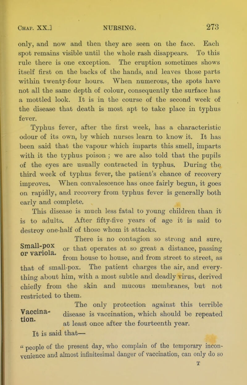 only, and now and then they are seen on the face. Each spot remains visible until the whole rash disappears. To this rule there is one exception. The eruption sometimes shows itself first on the backs of the hands, and leaves those parts within twenty-four hours. When numerous, the spots have not all the same depth of colour, consequently the surface has a mottled look. It is in the course of the second week of the disease that death is most apt to take place in typhus fever. Typhus fever, after the first week, has a characteristic odour of its own, by which nurses learn to know it. It has been said that the vapour which imparts this smell, imparts with it the typhus poison ; we are also told that the pupils of the eyes are usually contracted in typhus. During the third week of typhus fever, the patient's chance of recovery improves. When convalescence has once fairly begun, it goes on rapidly, and recovery from typhus fever is generally both early and complete. This disease is much less fatal to young children than it is to adults. After fifty-five years of age it is said to destroy one-half of those whom it attacks. There is no contagion so strong and sure, ^^variola that operates at so great a distance, passing ' from house to house, and from street to street, as that of small-pox. The patient charges the air, and every- thing about him, with a most subtle and deadly virus, derived chiefly from the skin and mucous membranes, but not restricted to them. The only protection against this terrible Vaecma- disease is vaccination, which should be repeated at least once after the fourteenth year. It is said that—  people of the present day, who complain of the teraporary incon- venience and almost infinitesimal danger of vaccination, can only do so X
