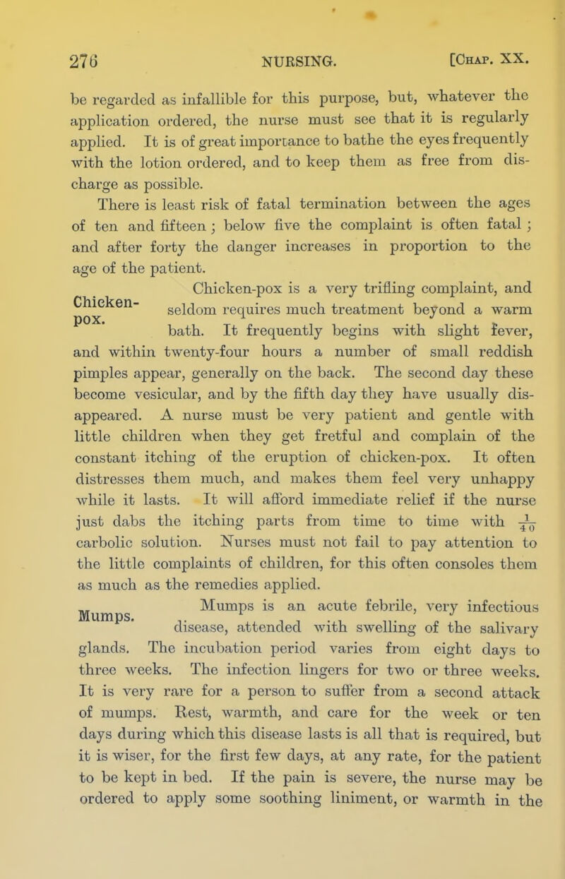 be regarded as infallible for this purpose, but, whatever the application ordered, the nurse must see that it is regularly applied. It is of great importance to bathe the eyes frequently with the lotion ordered, and to keep them as free from dis- charge as possible. There is least risk of fatal termination between the ages of ten and fifteen ; below five the complaint is often fatal ; and after forty the danger increases in proportion to the age of the patient. Chicken-pox is a very trifling complaint, and Chicken- seldom requires much treatment beyond a warm pox. bath. It frequently begins with slight fever, and within twenty-four hours a number of small reddish pimples appear, generally on the back. The second day these become vesicular, and by the fifth day they have usually dis- appeared. A nurse must be very patient and gentle with little children when they get fretful and complain of the constant itching of the eruption of chicken-pox. It often distresses them much, and makes them feel very unhappy while it lasts. It will aflbrd immediate relief if the nurse just dabs the itching parts from time to time with carbolic solution. Nurses must not fail to pay attention to the little complaints of children, for this often consoles them as much as the remedies applied. Mumps Mumps is an acute febrile, very infectious disease, attended with swelling of the salivary glands. The incubation period varies from eight days to three weeks. The infection lingers for two or three weeks. It is very rare for a person to suffer from a second attack of mumps. Rest, warmth, and care for the week or ten days during which this disease lasts is all that is required, but it is wiser, for the first few days, at any rate, for the patient to be kept in bed. If the pain is severe, the nurse may be ordered to apply some soothing liniment, or warmth in the