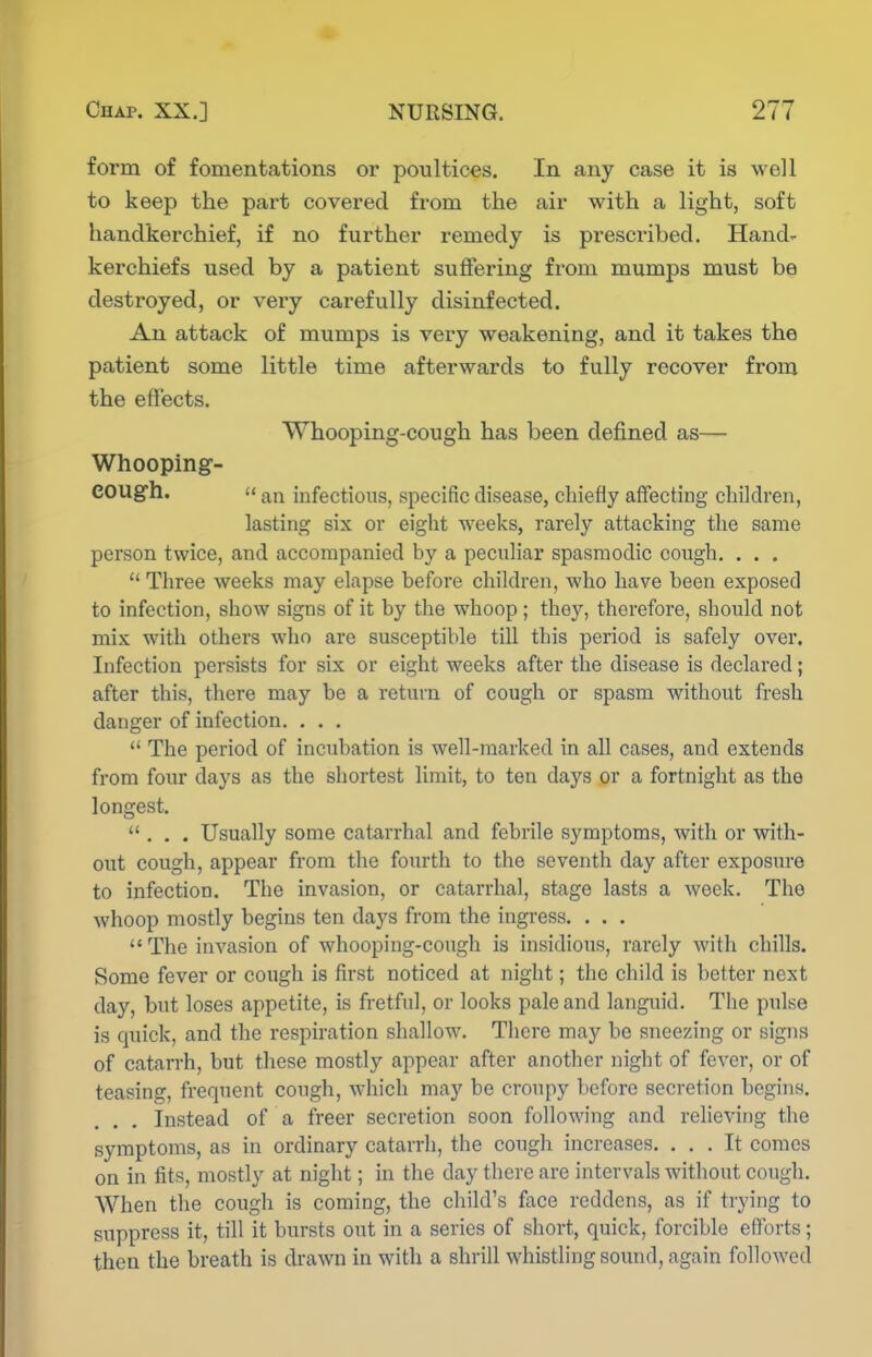 form of fomentations or poultices. In any case it is well to keep the part covered from the air with a light, soft handkerchief, if no further remedy is prescribed. Hand- kerchiefs used by a patient suffering from mumps must be destroyed, or very carefully disinfected. An attack of mumps is very weakening, and it takes the patient some little time afterwards to fully recover from the effects. Whooping-cough has been defined as— Whooping- cough.  an infections, specific disease, chiefly affecting children, lasting six or eight weeks, rarely attacking the same person twice, and accompanied by a peculiar spasmodic cough. . . .  Three weeks may elapse before children, who have been exposed to infection, show signs of it by the whoop; they, therefore, should not mix with others who are susceptible till this period is safely over. Infection persists for six or eight weeks after the disease is declared; after this, there may be a return of cough or spasm without fresh danger of infection. . . .  The period of incubation is well-marked in all cases, and extends from four days as the shortest limit, to ten days or a fortnight as the longest. ... Usually some catarrhal and febrile symptoms, with or with- out cough, appear from the fourth to the seventh day after exposure to infection. The invasion, or catarrhal, stage lasts a week. The whoop mostly begius ten days from the ingress. . . . The invasion of whooping-cough is insidious, rarely with chills. Some fever or cough is first noticed at night; the child is better next day, but loses appetite, is fretful, or looks pale and langiu'd. The pulse is quick, and the respiration shallow. Tlicre may be sneezing or signs of catarrh, but these mostly appear after another night of fever, or of teasing, frequent cough, which may be croupy before secretion begins. Instead of a freer secretion soon following and relieving the symptoms, as in ordinary catarrh, the cough increases. ... It comes on in fits, mostly at night; in the day there are intervals without cough. When the cough is coming, the child's face reddens, as if trying to suppress it, till it bursts out in a series of short, quick, forcible efforts; then the breath is drawn in with a shrill whistling sound, again followed