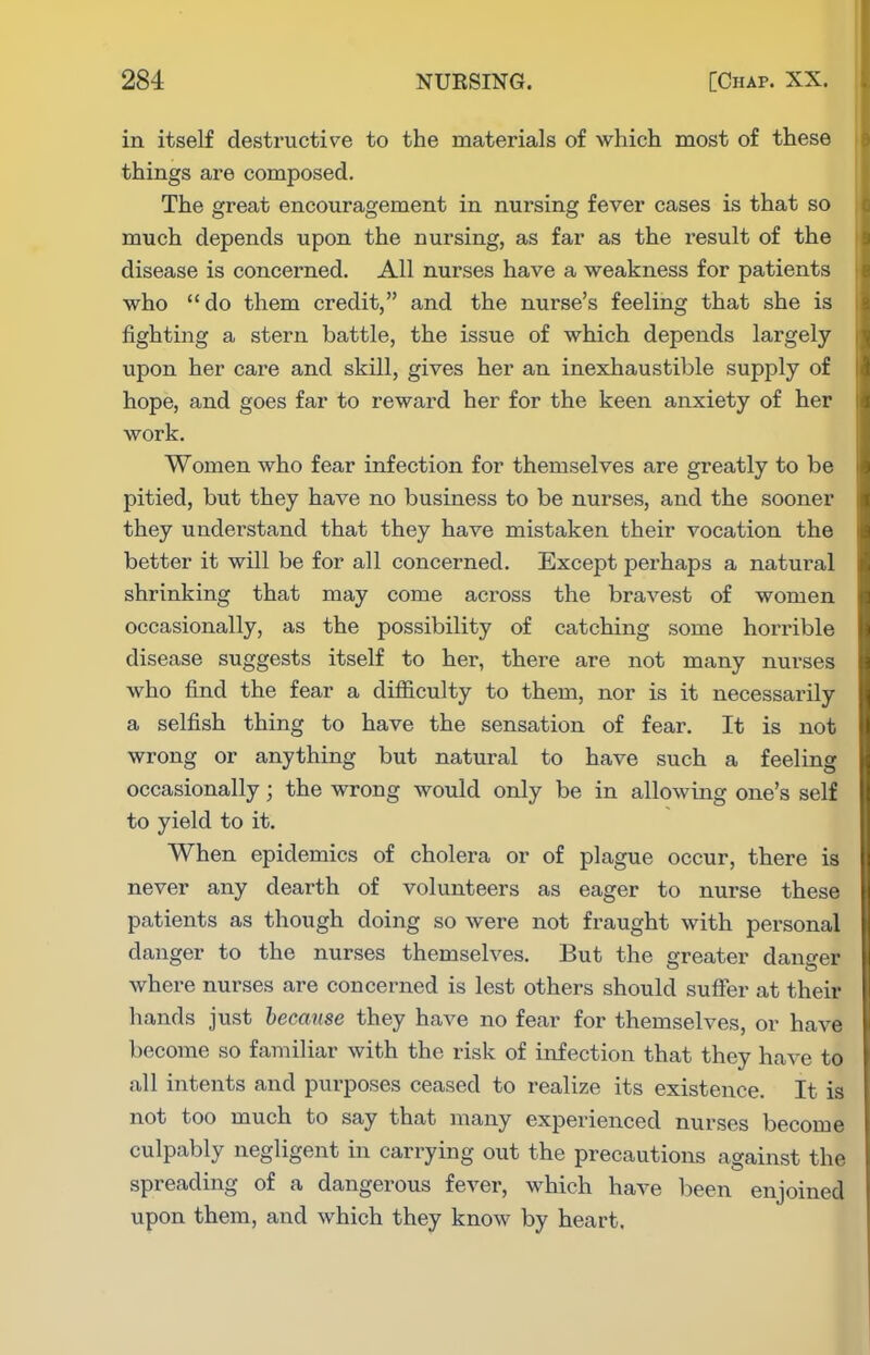 in itself destructive to the materials of which most of these things are composed. The great encouragement in nursing fever cases is that so much depends upon the nursing, as far as the result of the disease is concerned. All nurses have a weakness for patients who do them credit, and the nurse's feeling that she is fighting a stern battle, the issue of which depends largely upon her care and skill, gives her an inexhaustible supply of hope, and goes far to reward her for the keen anxiety of her work. Women who fear infection for themselves are greatly to be pitied, but they have no business to be nurses, and the sooner they understand that they have mistaken their vocation the better it will be for all concerned. Except perhaps a natural shrinking that may come across the bravest of women occasionally, as the possibility of catching some horrible disease suggests itself to her, there are not many nurses who find the fear a difficulty to them, nor is it necessarily a selfish thing to have the sensation of fear. It is not wrong or anything but natural to have such a feeling occasionally; the wrong would only be in allowing one's self to yield to it. When epidemics of cholera or of plague occur, there is never any dearth of volunteers as eager to nurse these patients as though doing so were not fraught with personal danger to the nurses themselves. But the greater danger where nurses are concerned is lest others should sufier at their hands just because they have no fear for themselves, or have become so familiar with the risk of infection that they have to all intents and purposes ceased to realize its existence. It is not too much to say that many experienced nurses become culpably negligent in carrying out the precautions against the spreading of a dangerous fever, which have been enjoined upon them, and which they know by heart.