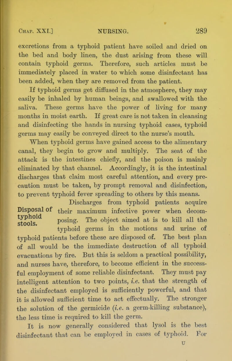excretions from a typhoid patient have soiled and dried on the bed and body linen, the dust arising from these will contain typhoid germs. Therefore, such articles must be immediately placed in water to which some disinfectant has been added, when they are removed from the patient. If typhoid germs get diffused in the atmosphere, they may easily be inhaled by human beings, and swallowed with the saliva. These germs have the power of living for many months in moist earth. If great care is not taken in cleansing and disinfecting the hands in nursing typhoid cases, typhoid germs may easily be conveyed direct to the nurse's mouth. When typhoid germs have gained access to the alimentary canal, they begin to grow and multiply. The seat of the attack is the intestines chiefly, and the poison is mainly eliminated by that channel. Accordingly, it is the intestinal discharges that claim most careful attention, and every pre- caution must be taken, by prompt removal and disinfection, to prevent typhoid fever spreading to others by this means. Discharges from typhoid patients acquire Disposal of their maximum infective power when decom- stools^^ posing. The object aimed at is to kill all the typhoid germs in the motions and urine of typhoid patients before these are disposed of. The best plan of all would be the immediate destruction of all typhoid evacuations by fire. But this is seldom a practical possibility, and nurses have, therefore, to become efficient in the success- ful employment of some reliable disinfectant. They must pay intelligent attention to two points, i.e. that the strength of the disinfectant employed is sufl[iciently powerful, and that it is allowed sufficient time to act effectually. The stronger the solution of the germicide {i.e. a germ-killing substance), the less time is required to kill the germ. It is now generally considered that lysol is the best disinfectant that can be employed in cases of typhoid. For u