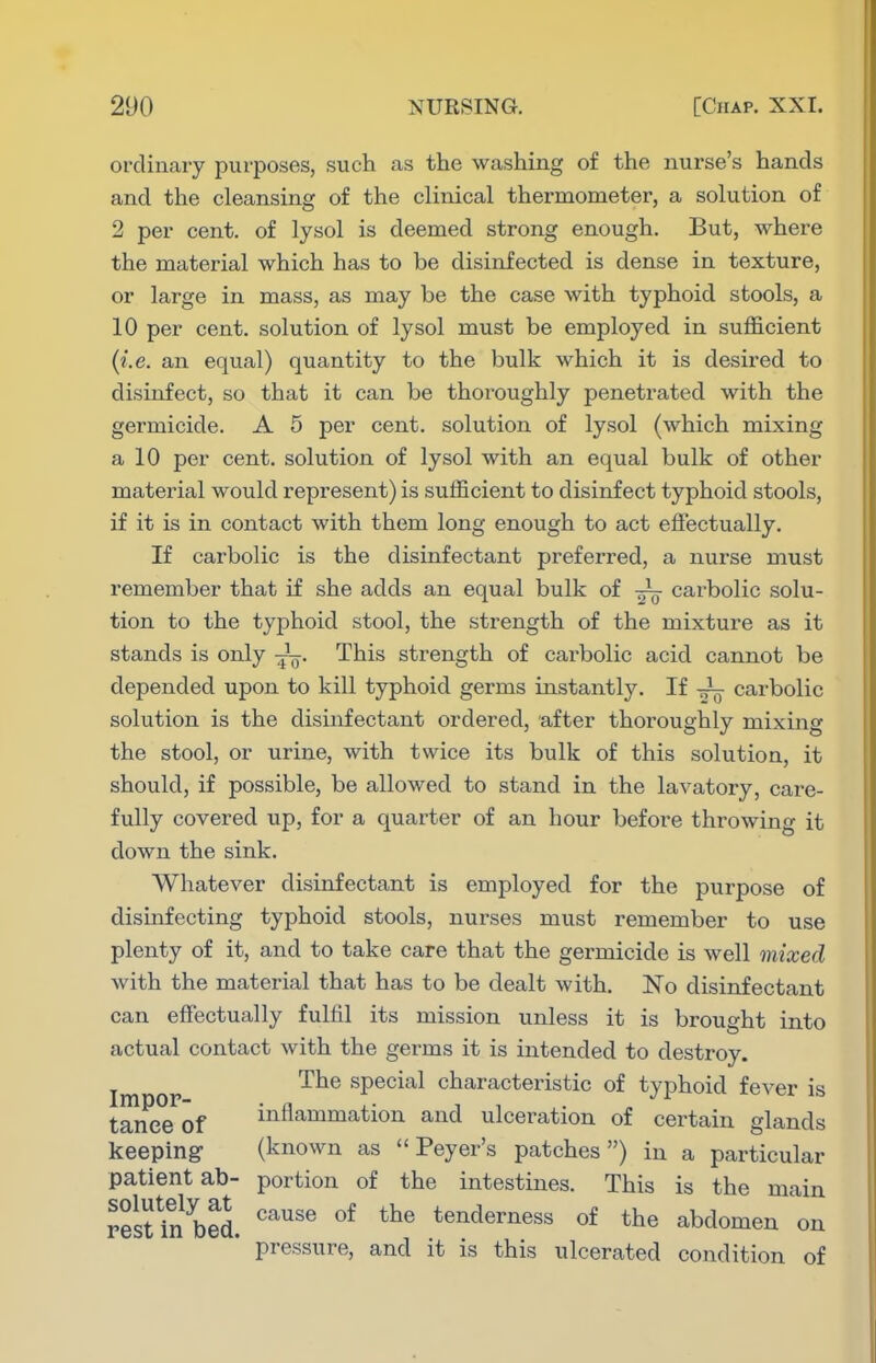 ordinary purposes, such as the washing of the nurse's hands and the cleansing of the clinical thermometer, a solution of 2 per cent, of lysol is deemed strong enough. But, where the material which has to be disinfected is dense in texture, or large in mass, as may be the case with typhoid stools, a 10 per cent, solution of lysol must be employed in sufficient (i.e. an equal) quantity to the bulk which it is desired to disinfect, so that it can be thoroughly penetrated with the germicide. A 5 per cent, solution of lysol (which mixing a 10 per cent, solution of lysol with an equal bulk of other material would represent) is sufficient to disinfect typhoid stools, if it is in contact with them long enough to act effectually. If carbolic is the disinfectant preferred, a nurse must remember that if she adds an equal bulk of •—■ carbolic solu- tion to the typhoid stool, the strength of the mixture as it stands is only This strength of carbolic acid cannot be depended upon to kill typhoid germs instantly. If -i- carbolic solution is the disinfectant ordered, after thoroughly mixing the stool, or urine, with twice its bulk of this solution, it should, if possible, be allowed to stand in the lavatory, care- fully covered up, for a quarter of an hour before throwing it down the sink. Whatever disinfectant is employed for the purpose of disinfecting typhoid stools, nurses must remember to use plenty of it, and to take care that the germicide is well mixed with the material that has to be dealt with. No disinfectant can effectually fulfil its mission unless it is brought into actual contact with the germs it is intended to destroy. The special characteristic of typhoid fever is taneeof inflammation and ulceration of certain glands keeping (known as  Peyer's patches) in a particular patient ab- portion of the intestines. This is the main resUn bed. '''''''^ tenderness of the abdomen on pressure, and it is this ulcerated condition of