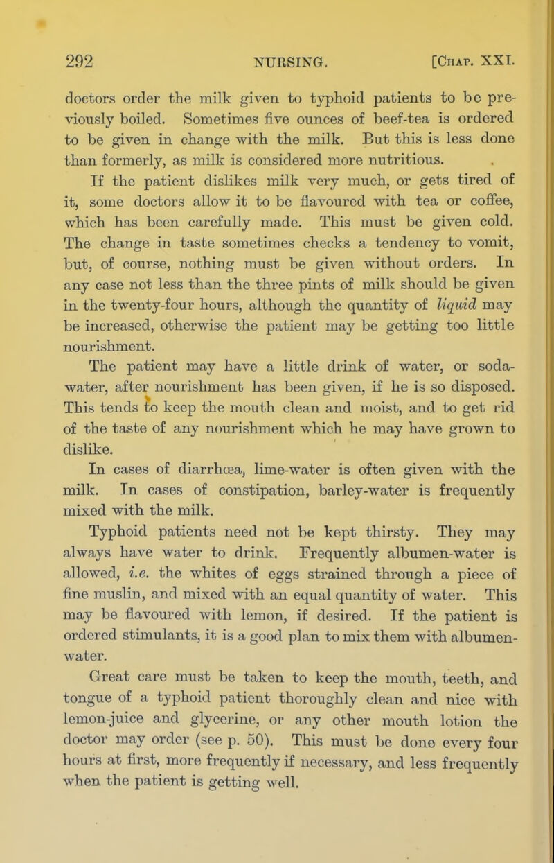 doctors order the milk given to typhoid patients to be pre- viously boiled. Sometimes five ounces of beef-tea is ordered to be given in change with the milk. But this is less done than formerly, as milk is considered more nutritious. If the patient dislikes milk very much, or gets tired of it, some doctors allow it to be flavoured with tea or coffee, which has been carefully made. This must be given cold. The change in taste sometimes checks a tendency to vomit, but, of course, nothing must be given without orders. In any case not less than the three pints of milk should be given in the twenty-four hours, although the quantity of liquid may be increased, otherwise the patient may be getting too little nourishment. The patient may have a little drink of water, or soda- water, after nourishment has been given, if he is so disposed. This tends to keep the mouth clean and moist, and to get rid of the taste of any nourishment which he may have grown to dislike. In cases of diarrhoea, lime-water is often given with the milk. In cases of constipation, barley-water is frequently mixed with the milk. Typhoid patients need not be kept thirsty. They may always have water to drink. Frequently albumen-water is allowed, i.e. the whites of eggs strained through a piece of fine muslin, and mixed with an equal quantity of water. This may be flavoured with lemon, if desired. If the patient is ordered stimulants, it is a good plan to mix them with albumen- water. Great care must be taken to keep the mouth, teeth, and tongue of a typhoid patient thoroughly clean and nice with lemon-juice and glycerine, or any other mouth lotion the doctor may order (see p. 50). This must be done every four hours at first, more frequently if necessary, and less frequently when the patient is getting well.