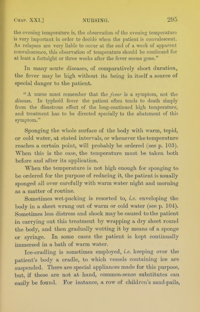 the evening temperature is, the observation of the evening temperature is very important in order to decide when the patient is convalescent. As relapses are very liable to occur at the end of a week of apparent convalescence, this observation of temperature should be contiiuied for at least a fortnight or three weeks after the fever seems gone. In many acute diseases, of comparatively short duration, the fever may be high without its being in itself a source of special danger to the patient.  A nurse must remember that the fever is a symptom, not the disease. In typhoid fever the patient often tends to death simply from the disastrous effect of the long-continued high temperature, and treatment has to be directed specially to the abatement of this symptom. Sponging the whole surface of the body with warm, tepid, or cold water, at stated intervals, or whenever the temperature reaches a certain point, will probably be ordered (see p. 103). When this is the case, the temperature must be taken both before and after its application. When the temperature is not high enough for sponging to be ordered for the purpose of reducing it, the patient is usually sponged all over carefully with warm water night and morning as a matter of routine. Sometimes wet-packing is resorted to, i.e. enveloping the body in a sheet wrung out of warm or cold water (see p. 104). Sometimes less distress and shock may be caused to the patient in carrying out this treatment by wrapping a dry sheet round the body, and then gradually wetting it by means of a sponge or syringe. In some cases the patient is kept continually immersed in a bath of warm water. Ice-cradling is sometimes employed, i.e. keeping over the patient's body a cradle, to which vessels containing ice are suspended. There are special appliances made for this purpose, but, if these are not at hand, common-sense substitutes can easily be found. For instance, a row of children's sand-pails,