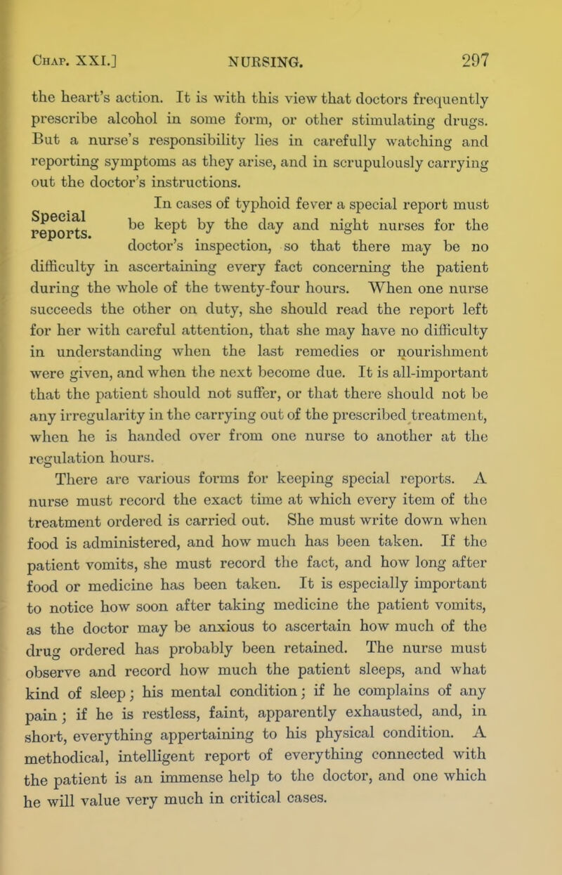 the heart's action. It is with this view that doctors frequently prescribe alcohol in some form, or other stimulating drugs. But a nurse's responsibility lies in carefully watching and reporting symptoms as they arise, and in scrupulously carrying out the doctor's instructions. In cases of typhoid fever a special report must reports kept by the day and night nurses for the doctor's inspection, so that there may be no difficulty in ascertaining every fact concerning the patient during the whole of the twenty-four hours. When one nurse succeeds the other on duty, she should read the report left for her with careful attention, that she may have no difficulty in understanding when the last remedies or nourishment were given, and when the next become due. It is all-important that the patient should not suffer, or that there should not be any irregularity in the carrying out of the prescribed treatment, when he is handed over from one nurse to another at the i-egulation hours. There are various forms for keeping special reports. A nurse must record the exact time at which every item of the treatment oi'dered is carried out. She must write down when food is administered, and how much has been taken. If the patient vomits, she must record the fact, and how long after food or medicine has been taken. It is especially important to notice how soon after taking medicine the patient vomits, as the doctor may be anxious to ascertain how much of the di'ug ordered has probably been retained. The nurse must observe and record how much the patient sleeps, and what kind of sleep; his mental condition; if he complains of any pain; if he is restless, faint, apparently exhausted, and, in short, everything appertaining to his physical condition. A methodical, intelligent report of everything connected with the patient is an immense help to the doctor, and one which he will value very much in critical cases.