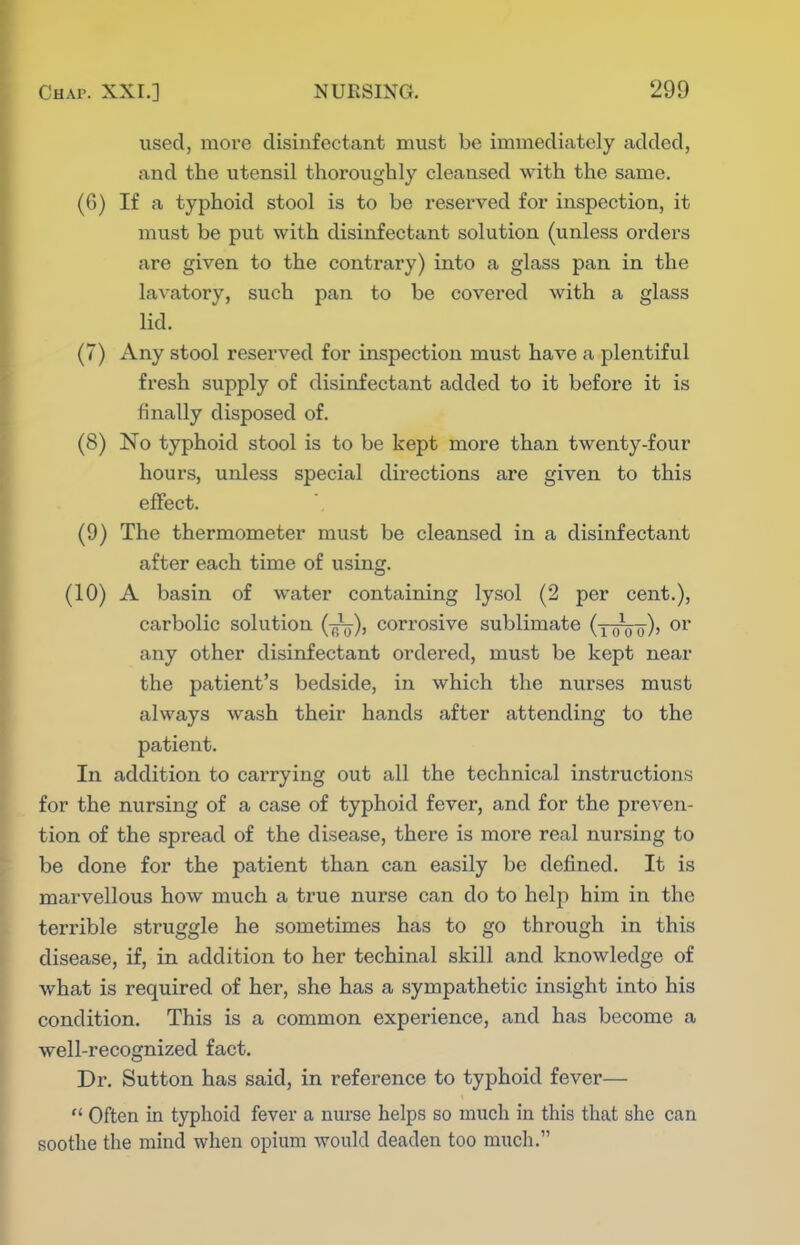used, more disinfectant must be immediately added, and the utensil thoroughly cleaiased with the same. (6) If a typhoid stool is to be reserved for inspection, it must be put with disinfectant solution (unless orders are given to the contrary) into a glass pan in the lavatory, such pan to be covered with a glass lid. (7) Any stool reserved for inspection must have a plentiful fresh supply of disinfectant added to it before it is finally disposed of. (8) No typhoid stool is to be kept more than twenty-four hours, unless special directions are given to this effect. (9) The thermometer must be cleansed in a disinfectant after each time of using. (10) A basin of water containing lysol (2 per cent.), carbolic solution {-^), corrosive sublimate (yoVo)' any other disinfectant ordered, must be kept near the patient's bedside, in which the nurses must always wash their hands after attending to the patient. In addition to carrying out all the technical instructions for the nursing of a case of typhoid fever, and for the preven- tion of the spread of the disease, there is more real nursing to be done for the patient than can easily be defined. It is marvellous how much a true nurse can do to help him in the terrible struggle he sometimes has to go through in this disease, if, in addition to her techinal skill and knowledge of what is required of her, she has a sympathetic insight into his condition. This is a common experience, and has become a well-recognized fact. Dr. Sutton has said, in reference to typhoid fever— '* Often in typhoid fever a nurse helps so much in this that she can soothe the mind when opium would deaden too much.