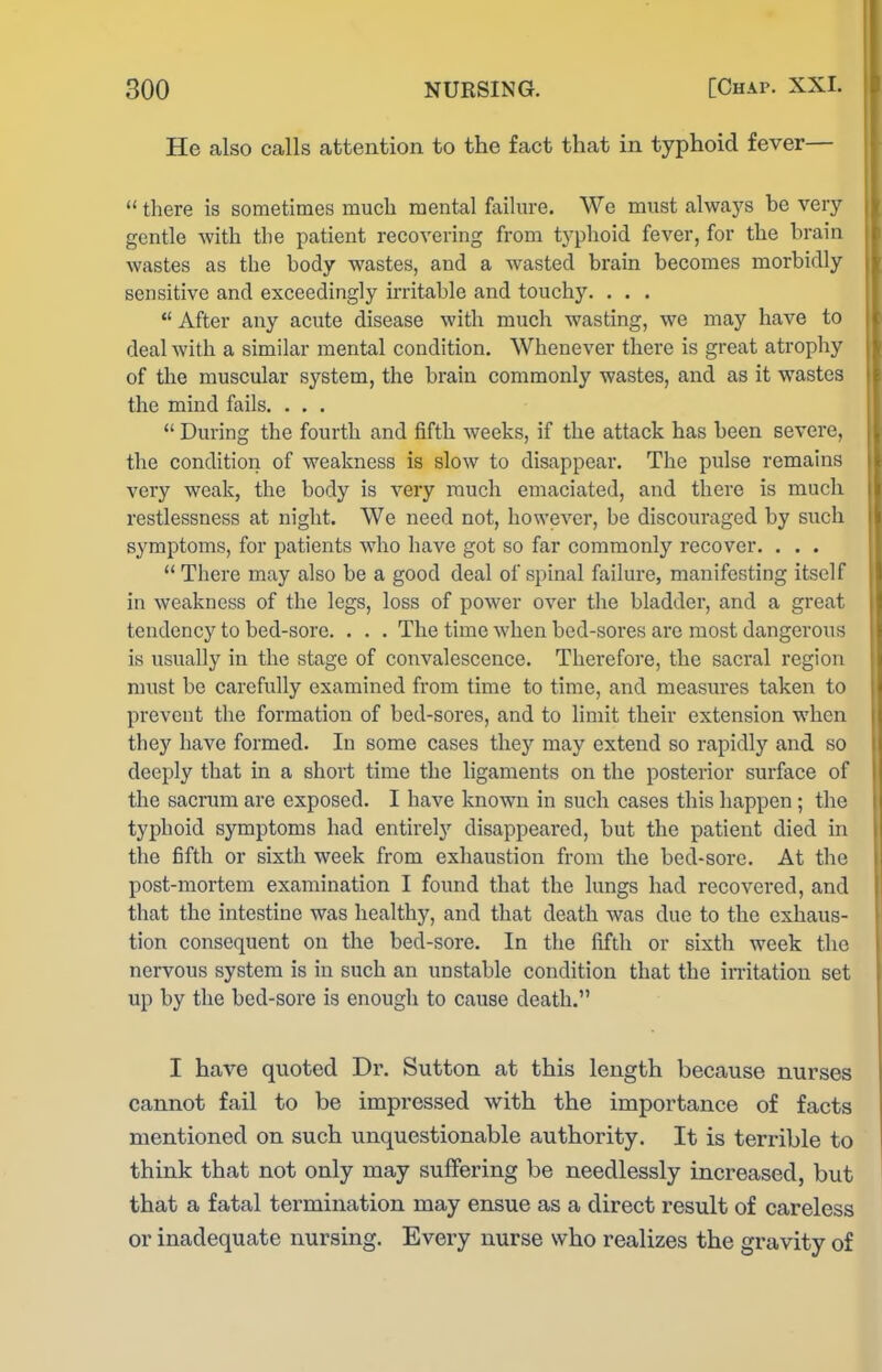 He also calls attention to the fact that in typhoid fever—  there is sometimes much mental failure. Wc must always he very gentle with tlie patient recovering from tj-phoid fever, for the hrain wastes as the hody wastes, and a wasted brain becomes morbidly sensitive and exceedingly irritable and touchy. . . .  After any acute disease with much wasting, we may have to deal with a similar mental condition. Whenever there is great atrophy of the muscular system, the brain commonly wastes, and as it wastes the mind fails. . . .  During the fourth and fifth weeks, if the attack has been severe, the condition of weakness is slow to disappear. The pulse remains very weak, the body is very much emaciated, and there is much restlessness at night. We need not, however, be discouraged by siich symptoms, for patients who have got so far commonly recover. . . .  There may also be a good deal of spinal failure, manifesting itself in weakness of the legs, loss of power over the bladder, and a great tendency to bed-sore. . . . The time when bed-sores are most dangerous is usually in the stage of convalescence. Therefore, the sacral region must be carefully examined from time to time, and measures taken to prevent the formation of bed-sores, and to limit their extension when they have formed. In some cases thej'^ may extend so rapidly and so deeply that in a short time the ligaments on the posterior surface of the sacrum are exposed. I have known in such cases this happen; the typhoid symptoms had entirely disappeared, but the patient died in the fifth or sixth week from exhaustion from the bed-sore. At the post-mortem examination I found that the lungs had recovered, and that the intestine was healthy, and that death was due to the exhaus- tion consequent on the bed-sore. In the fifth or sixth week the nervous system is in such an unstable condition that the initation set up by the bed-sore is enough to cause death. I have quoted Dr. Sutton at this length because nurses cannot fail to be impressed with the importance of facts mentioned on such unquestionable authority. It is terrible to think that not only may suffering be needlessly increased, but that a fatal termination may ensue as a direct result of careless or inadequate nursing. Every nurse who realizes the gravity of