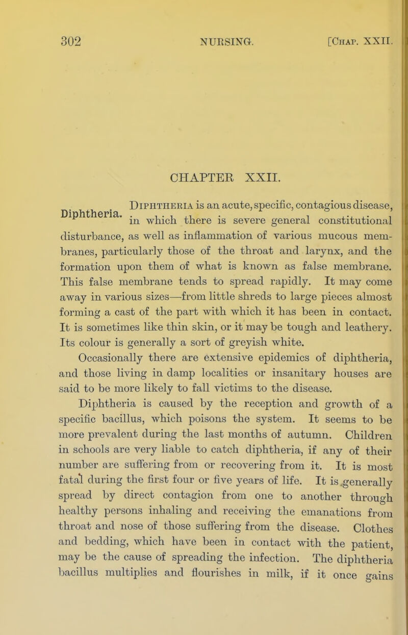 CHAPTER XXII. Diphtheria is an acute,specific, contagious disease, Diphtheria. which there is severe general constitutional disturbance, as well as inflammation of various mucous mem- branes, particularly those of the throat and larynx, and the formation upon them of what is known as false membrane. This false membrane tends to spread rapidly. It may come away in various sizes—fi'om little shreds to large pieces almost forming a cast of the part with which it has been in contact. It is sometimes like thin skin, or it may be tough and leathery. Its colour is generally a sort of greyish white. Occasionally there are extensive epidemics of diphtheria, and those living in damp localities or insanitary houses are said to be more likely to fall victims to the disease. Diphtheria is caused by the reception and growth of a specific bacillus, which poisons the system. It seems to be more prevalent during the last months of autumn. Children in schools are very liable to catch diphtheria, if any of their number are suffering from or recovering from it. It is most fatal during the first four or five years of life. It is .generally spread by direct contagion from one to another through healthy persons inhaling and receiving the emanations from throat and nose of those sufiering from the disease. Clothes and bedding, which have been in contact with the patient, may be the cause of spreading the infection. The diphtheria bacillus multiplies and flourishes in milk, if it once gains