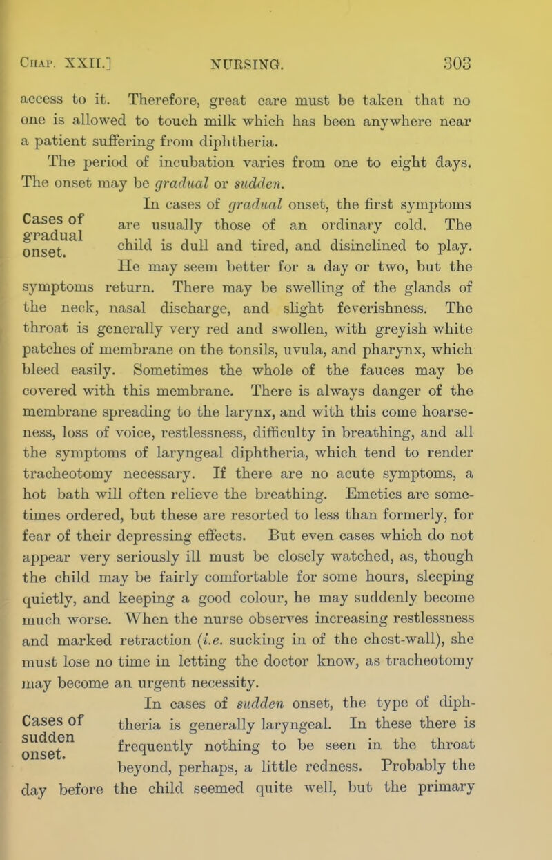 access to it. Therefore, great care must be taken that no one is allowed to touch milk which has been anywhere near a patient suffering from diphtheria. The period of incubation varies from one to eight days. The onset may be gradual or sudden. In cases of gradual onset, the first symptoms Cases of g^^.g usually those of an ordinary cold. The onset child is dull and tired, and disinclined to play. He may seem better for a day or two, but the symptoms return. There may be swelling of the glands of the neck, nasal discharge, and slight feverishness. The throat is generally very red and swollen, with greyish white patches of membrane on the tonsils, uvula, and pharynx, which bleed easily. Sometimes the whole of the fauces may be covered with this membrane. There is always danger of the membrane spreading to the larynx, and with this come hoarse- ness, loss of voice, restlessness, difficulty in breathing, and all the symptoms of laryngeal diphtheria, which tend to render tracheotomy necessary. If there are no acute symptoms, a hot bath will often relieve the breathing. Emetics are some- times ordered, but these are resorted to less than formerly, for fear of their depressing effects. But even cases which do not appear very seriously ill must be closely watched, as, though the child may be fairly comfortable for some hours, sleeping quietly, and keeping a good colour, he may suddenly become much worse. When the nurse observes increasing restlessness and marked retraction (i.e. sucking in of the chest-wall), she must lose no time in letting the doctor know, as tracheotomy may become an urgent necessity. In cases of sudden onset, the type of diph- Cases of theria is generally laryngeal. In these there is onset frequently nothing to be seen in the throat beyond, perhaps, a little redness. Probably the day before the child seemed quite well, but the primary