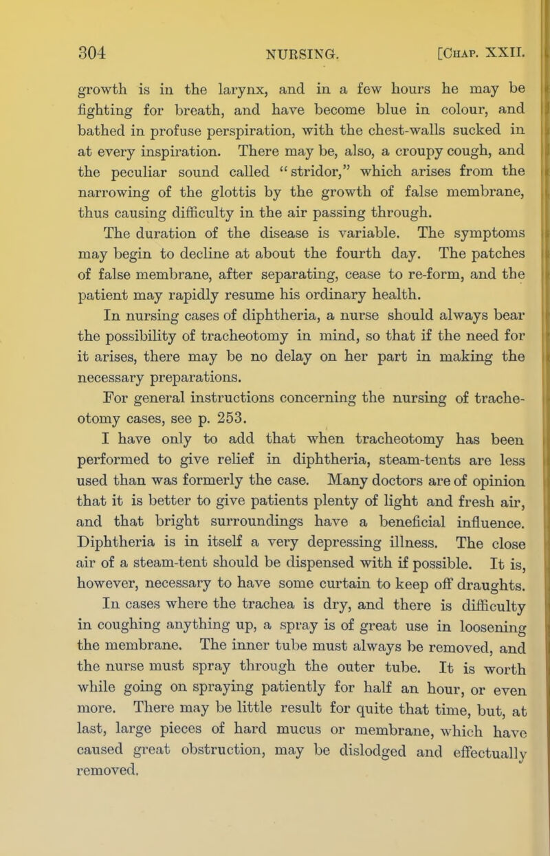 growth is iu the larynx, and in a few hours he may be fighting for breath, and have become blue in colour, and bathed in profuse perspiration, with the chest-walls sucked in at every inspiration. There may be, also, a croupy cough, and the peculiar sound called stridor, which arises from the narrowing of the glottis by the growth of false membrane, thus causing difficulty in the air passing through. The duration of the disease is variable. The symptoms may begin to decline at about the fourth day. The patches of false membrane, after separating, cease to re-form, and the patient may rapidly resume his ordinary health. In nursing cases of diphtheria, a nurse should always bear the possibility of tracheotomy in mind, so that if the need for it arises, there may be no delay on her part in making the necessary preparations. For general instructions concerning the nursing of trache- otomy cases, see p. 253. I have only to add that when tracheotomy has been performed to give relief in diphtheria, steam-tents are less used than was formerly the case. Many doctors are of opinion that it is better to give patients plenty of light and fresh air, and that bright surroundings have a beneficial influence. Diphtheria is in itself a very depressing illness. The close air of a steam-tent should be dispensed with if possible. It is, however, necessary to have some curtain to keep off draughts. In cases where the trachea is dry, and there is difiiculty in coughing anything up, a spray is of great use in loosening the membrane. The inner tube must always be removed, and the nurse must spray through the outer tube. It is worth while going on spraying patiently for half an hour, or even more. There may be little result for quite that time, but, at last, lai'ge pieces of hard mucus or membrane, which have caused great obstruction, may be dislodged and effectually removed.