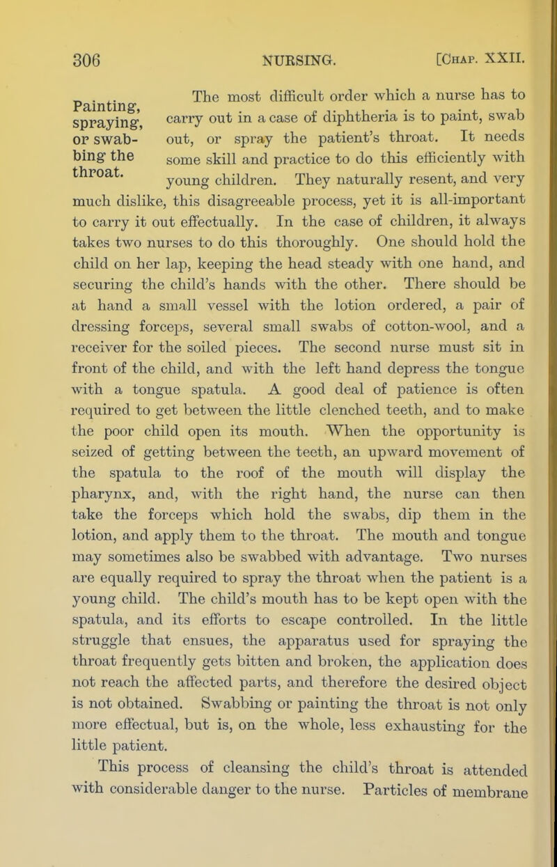 „ . The most difficult order which a nurse has to Painting, . n,.,,,--.. ■ ^ u spraying, carry out m a case oi diphtheria is to paint, swab OP swab- out, or spray the patient's throat. It needs bing the gome skill and practice to do this efficiently with throat. young children. They naturally resent, and very much dislike, this disagreeable process, yet it is all-important to carry it out effectually. In the case of children, it always takes two nurses to do this thoroughly. One should hold the child on her lap, keeping the head steady with one hand, and securing the child's hands with the other. There should be at hand a small vessel with the lotion ordered, a pair of dressing forceps, several small swabs of cotton-wool, and a receiver for the soiled pieces. The second nurse must sit in front of the child, and with the left hand depress the tongue with a tongue spatula. A good deal of patience is often required to get between the little clenched teeth, and to make the poor child open its mouth. When the opportunity is seized of getting between the teeth, an upward movement of the spatula to the roof of the mouth will display the pharynx, and, with the right hand, the nurse can then take the forceps which hold the swabs, dip them in the lotion, and apply them to the throat. The mouth and tongue may sometimes also be swabbed with advantage. Two nurses are equally required to spray the throat when the patient is a young child. The child's mouth has to be kept open with the spatula, and its efforts to escape controlled. In the little struggle that ensues, the apparatus used for spraying the throat frequently gets bitten and broken, the application does not reach the affected parts, and therefore the desired object is not obtained. Swabbing or painting the throat is not only more effectual, but is, on the whole, less exhausting for the little patient. This process of cleansing the child's throat is attended with considerable danger to the nurse. Particles of membrane