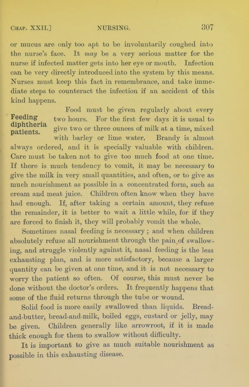 or mucus are only too apt to be involuntarily coughed into the nurse's face. It may be a A'ery serious matter for the nurse if infected matter gets into her eye or mouth. Infection can be very directly introduced into the system by this means. Nurses must keep this fact in remembrance, and take imme- diate steps to counteract the infection if an accident of this kind happens. Food must be given regularly about every Feeding j^^yQ hours. For the fii'st few days it is usual to p^ien^^^^ S^^^ ^^^'^ three ounces of milk at a time, mixed with barley or lime water. Brandy is almost always oi'dered, and it is specially valuable with children. Care must be taken not to give too much food at one time. If there is much tendency to vomit, it may be necessary to give the milk in very small quantities, and often, or to giA'e as much noui'ishment as possible in a concentrated form, such as cream and meat juice. Children often know when they have had enough. If, after taking a certain amount, they refuse the remainder, it is better to wait a little while, for if they are forced to finish it, they will probably vomit the whole. Sometimes nasal feeding is necessary; and when children absolutely refuse all nourishment through the pain of swallow- ing, and struggle violently against it, nasal feeding is the less exhausting plan, and is more satisfactory, because a larger quantity can be given at one time, and it is not necessary to worry the patient so often. Of course, this must never be done without the doctor's orders. It frequently happens that some of the fluid returns through the tube or wound. Solid food is more easily swallowed than liquids. Bread- and-butter, bread-and-milk, boiled eggs, custard or jelly, may be given. Children generally like arrowroot, if it is made thick enough for them to swallow without ditiiculty. It is important to give as much suitable nourishment as possible in this exhausting disease.