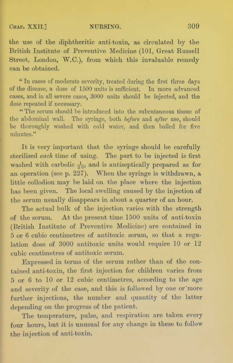 the use of the diphtheritic anti-toxin, as circulated by the British Institute of Preventive Medicine (101, Great Russell Street, London, W.C.), from which this invaluable remedy can be obtained.  In cases of moderate severity, treated during the first three days of the disease, a dose of 1500 units is sufiicient. In move advanced cases, and in all severe cases^ 3000 units should be injected, and the dose repeated if necessary.  The serum should be introduced into the subcutaneous tissue of the abdominal wall. The syringe, both before and after use, should be thoroughly washed with cold water, and then boiled for five minutes. It is very important that the syringe should be carefully sterilized each time of using. The part to be injected is first washed with carbolic and is antiseptically prepared as for an operation (see p. 227). When the syringe is withdrawn, a little collodion may be laid on the place where the injection has been given. The local swelling caused by the injection of the serum usually disappears in about a quarter of an hour. The actual bulk of the injection varies with the strength of the serum. At the present time 1500 units of anti-toxin (British Institute of Preventive Medicine) are contained in 5 or 6 cubic centimetres of antitoxic serum, so that a regu- lation dose of 3000 antitoxic units would require 10 or 12 cubic centimetres of antitoxic serum. Expressed in terms of the serum rather than of the con- tained anti-toxin, the first injection for children varies from 5 or 6 to 10 or 12 cubic centimetres, according to the age and severity of the case, and this is followed by one or more further injections, the number and quantity of the latter depending on the progress of the patient. The temperature, pulse, and respiration are taken every four hours, but it is unusual for any change in these to follow the injection of anti-toxin.