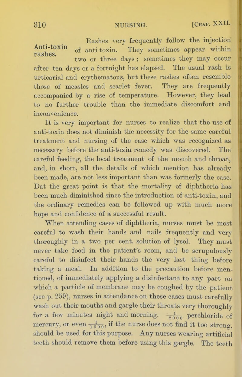 Rashes \ery frequently follow the injection Anti-toxin ^£ anti-toxin. They sometimes appear within FclSnGS. two or three days ; sometimes they may occur after ten days or a fortnight has elapsed. The usual rash is urticarial and erythematous, but these rashes often resemble those of measles and scarlet fever. They are frequently accomj)anied by a rise of temperature. However, they lead to no further trouble than the immediate discomfort and inconvenience. It is very important for nurses to realize that the use of anti-toxin does not diminish the necessity for the same careful treatment and nursing of the case which was recognized as necessary before the anti-toxin remedy was discovered. The careful feeding, the local treatment of the mouth and throat, and, in short, all the details of which mention has already been made, are not less important than was formerly the case. But the great point is that the mortality of diphtheria has been much diminished since the introduction of anti-toxin, and the ordinary remedies can be followed up with much more hope and confidence of a successful result. When attending cases of diphtheria, nurses must be most careful to wash their hands and nails fi'equently and very thoroughly in a two per cent, solution of lysol. They must never take food in the patient's room, and be scrupulously careful to disinfect their hands the very last thing before taking a meal. In addition to the precaution before men- tioned, of immediately applying a disinfectant to any part on which a particle of membrane may be coughed by the patient (see p. 259), nurses in attendance on these cases must carefully wash out their mouths and gargle their throats very thoroughly for a few minutes night and morning. pevchloride of mercury, or even yyo^, if the nurse does not find it too strong, should be used for this purpose. Any nurses wearing artificial teeth should remove them before using this gargle. The teeth