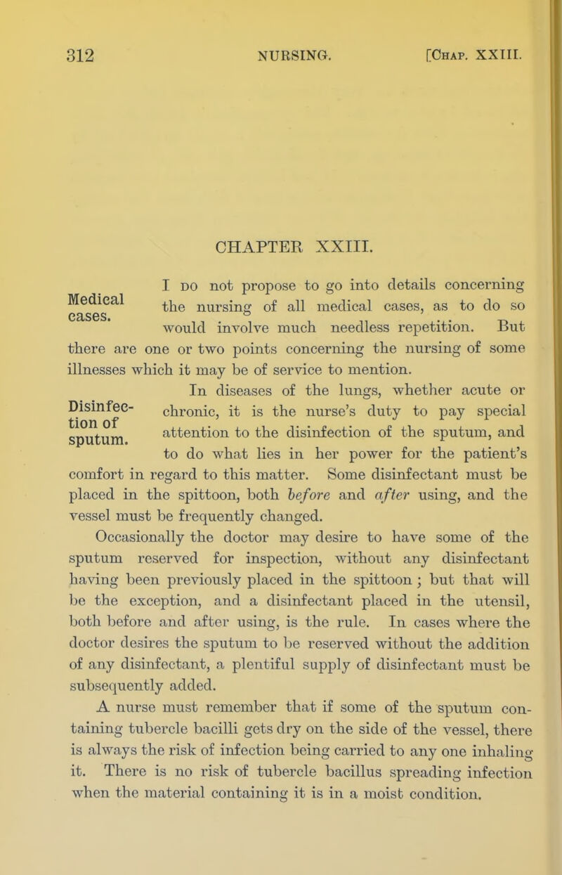 CHAPTER XXIII. I DO not propose to go into details concerning Medical ^j^^ nursing of all medical cases, as to do so CB.S6S> would involve much needless repetition. But there are one or two points concerning the nursing of some illnesses which it may be of service to mention. In diseases of the lungs, whether acute or Disinfee- chronic, it is the nurse's duty to pay special sputum attention to the disinfection of the sputum, and to do what lies in her power for the patient's comfort in regard to this matter. Some disinfectant must be placed in the spittoon, both before and after using, and the vessel must be frequently changed. Occasionally the doctor may desire to have some of the sputum reserved for inspection, without any disinfectant having been previously placed in the spittoon ; but that will be the exception, and a disinfectant placed in the utensil, both before and after using, is the rule. In cases where the doctor desires the sputum to be reserved without the addition of any disinfectant, a plentiful supply of disinfectant must be subsequently added. A nurse must remember that if some of the sputum con- taining tubei'cle bacilli gets dry on the side of the vessel, there is always the risk of infection being carried to any one inhaling it. There is no risk of tubercle bacillus spreading infection when the material containing it is in a moist condition.