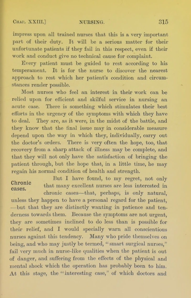 impress upon all trained nurses that this is a very important part of their duty. It will be a serious matter for their unfortunate patients if they fail in this respect, even if their work and conduct give no technical cause for complaint. Every patient must be guided to rest according to his temperament. It is for the nurse to discover the nearest approach to rest which her patient's condition and circum- stances render possible. Most nurses who feel an interest in their work can be relied upon for efficient and skilful service in nursing an acute case. There is something which stimulates their best efforts in the urgency of the symptoms with which they have to deal. They are, as it were, in the midst of the battle, and they know that the final issue may in considerable measure depend upon the way in which they, individually, carry out the doctor's orders. There is very often the hope, too, that recovery from a sharp attack of illness may be complete, and that they will not only haA^e the satisfaction of bringing the patient through, but the hope that, in a little time, he may regain his normal condition of health and strength. But I have found, to my regret, not only Chronic ti^sit many excellent nurses are less interested in cases. . 1 . , chronic cases—that, perhaps, is only natural, unless they happen to have a personal regard for the patient, —but that they are distinctly wanting in patience and ten- derness towards them. Because the symptoms are not urgent, they are sometimes inclined to do less than is possible for their relief, and I would specially warn all conscientious nurses against this tendency. Many who pride themselves on being, and who may justly be termed, smart surgical nurses, fail very much in nurse-like qualities when the patient is out of danger, and suffering from the effects of the physical and mental shock which the operation has probably been to him. At this stage, the interesting case, of which doctors and