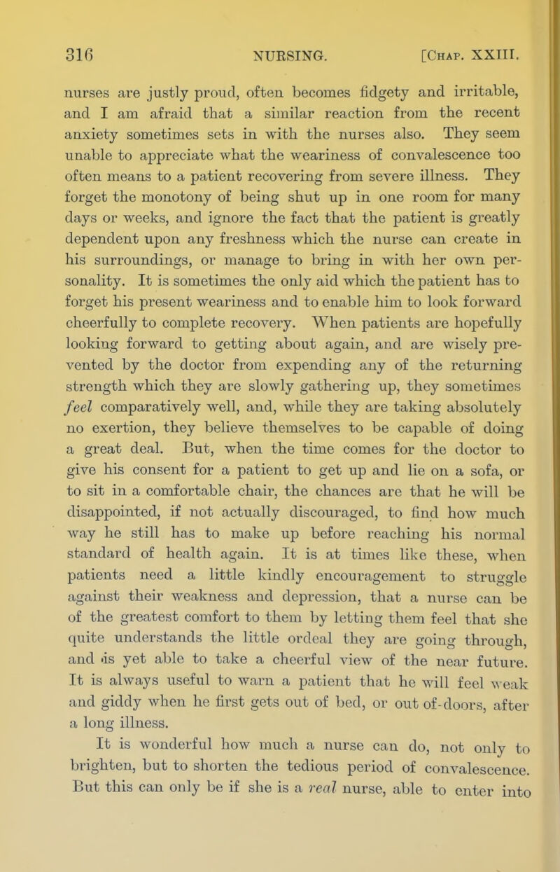nurses are justly proud, often becomes fidgety and irritable, and. I am afraid that a similar reaction from the recent anxiety sometimes sets in with the nurses also. They seem unable to appreciate what the weariness of convalescence too often means to a patient recovering from severe illness. They forget the monotony of being shut up in one room for many days or weeks, and ignore the fact that the patient is greatly dependent upon any freshness which the nurse can create in his surroundings, or manage to bring in with her own per- sonality. It is sometimes the only aid, which the patient has to forget his present weariness and. to enable him to look forward cheerfully to complete recovery. When patients are hopefully looking forward to getting about again, and are wisely pi'e- vented by the doctor from expending any of the returning strength which they are slowly gathering up, they sometimes feel comparatively well, and, while they are taking absolutely no exertion, they believe themselves to be capable of doing a great deal. But, when the time comes for the doctor to give his consent for a patient to get up and lie on a sofa, or to sit in a comfortable chair, the chances are that he will be disappointed, if not actually discouraged, to find how much way he still has to make up before reaching his normal standard of health again. It is at times like these, when patients need a little kindly encouragement to struggle against their weakness and depression, that a nurse can be of the greatest comfort to them by letting them feel that she quite understands the little ordeal they are going through, and <is yet able to take a cheerful view of the near future. It is always useful to warn a patient that he will feel weak and giddy when he first gets out of bed, or out of-doors, after a long illness. It is wonderful how much a nurse can do, not only to brighten, but to shorten the tedious period of convalescence. But this can only be if she is a real nurse, able to enter into