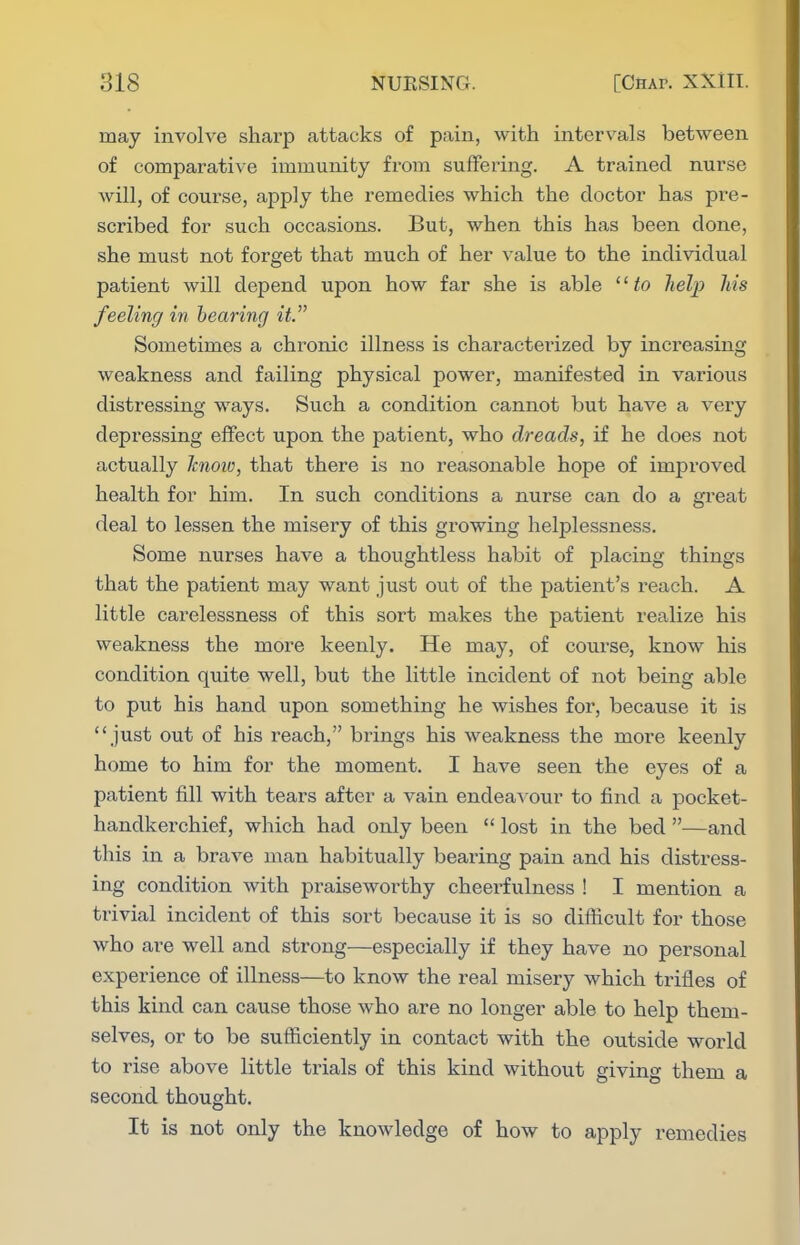 may involve sharp attacks of pain, with intervals between of comparative immunity from suffering. A trained nurse will, of course, apply the remedies which the doctor has pre- scribed for such occasions. But, when this has been done, she must not forget that much of her value to the individual patient will depend upon how far she is able '' to help his feeling in hearing it Sometimes a chronic illness is characterized by increasing weakness and failing physical power, manifested in various distressing ways. Such a condition cannot but have a very depressing effect upon the patient, who dreads, if he does not actually knoio, that there is no reasonable hope of improved health for him. In such conditions a nurse can do a great deal to lessen the misery of this growing helplessness. Some nurses have a thoughtless habit of placing things that the patient may want just out of the patient's reach. A little carelessness of this sort makes the patient realize his weakness the more keenly. He may, of course, know his condition quite well, but the little incident of not being able to put his hand upon something he wishes for, because it is just out of his reach, brings his weakness the more keenly home to him for the moment. I have seen the eyes of a patient fill with tears after a vain endeavour to find a pocket- handkerchief, which had only been  lost in the bed —and this in a brave man habitually bearing pain and his distress- ing condition with praiseworthy cheerfulness ! I mention a trivial incident of this sort because it is so difficult for those who are well and strong—especially if they have no personal experience of illness—to know the real misery which trifles of this kind can cause those who are no longer able to help them- selves, or to be sufficiently in contact with the outside world to rise above little trials of this kind without giving them a second thought. It is not only the knowledge of how to apply remedies