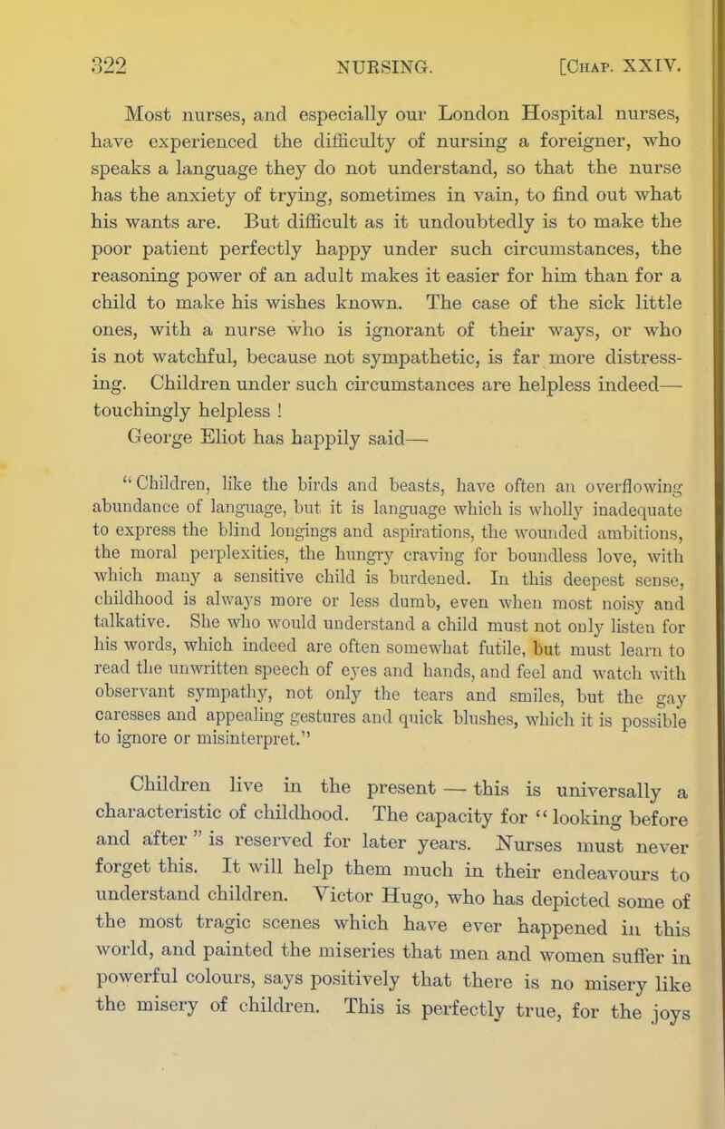 Most uurses, and especially our London Hospital nurses, have experienced the difficulty of nursing a foreigner, who speaks a language they do not understand, so that the nurse has the anxiety of trying, sometimes in vain, to find out what his wants are. But difficult as it undoubtedly is to make the poor patient perfectly happy under such circumstances, the reasoning power of an adult makes it easier for him than for a child to make his wishes known. The case of the sick little ones, with a nurse who is ignorant of their ways, or who is not watchful, because not sympathetic, is far more distress- ing. Children under such circumstances are helpless indeed— touchingly helpless ! George Eliot has happily said— Children, like the birds and beasts, have often an overflowing abundance of language, but it is language which is wholly inadequate to express the blind longings and aspirations, the wounded ambitions, the moral perplexities, the hungiy craving for boundless love, with which many a sensitive child is burdened. In this deepest sense, childhood is always more or less dumb, even when most noisy and talkative. She who Avould understand a child must not only listen for his words, which indeed are often somewhat futile, but must learn to read the unwritten speech of eyes and hands, and feel and watch with observant sympathy, not only the tears and smiles, but the gay caresses and appealing gestures and quick blushes, which it is possible to ignore or misinterpret. Children live in the present — this is universally a characteristic of childhood. The capacity for  looking before and after  is reserved for later years. Nurses must never forget this. It will help them much in their endeavours to understand children. Victor Hugo, who has depicted some of the most tragic scenes which have ever happened in this world, and painted the miseries that men and women suffer in powerful colours, says positively that there is no misery like the misery of children. This is perfectly true, for the joys