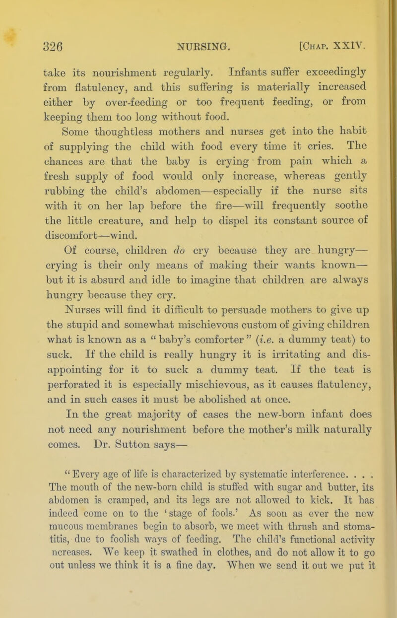 take its nourishment regularly. Infants sufifer exceedingly from flatulency, and this suffering is materially increased either by over-feeding or too frequent feeding, or from keeping them too long without food. Some thoughtless mothers and nurses get into the habit of supplying the child with food every time it cries. The chances are that the baby is crying from pain which a fresh supply of food would only increase, whereas gently rubbing the child's abdomen—especially if the nurse sits Avith it on her lap before the fire—will frequently soothe the little creature, and help to dispel its constant source of discomfort—wind. Of course, children do cry because they are hungi-y— crying is their only means of making their wants known— but it is absurd and idle to imagine that children are always hungry because they cry. Nurses will find it difficult to persuade mothers to give up the stupid and somewhat mischievous custom of giving children what is known as a  baby's comforter  (i.e. a dummy teat) to suck. If the child is really hungry it is irritating and dis- appointing for it to suck a dummy teat. If the teat is perforated it is especially mischievous, as it causes flatulency, and in such cases it must be abolished at once. In the great majority of cases the new-born infant does not need any nourishment before the mother's milk naturally comes. Dr. Sutton says— Every age of life is characterized by systematic interference. . . . The mouth of the new-born child is stuffed with sugar and butter, its abdomen is cramped, and its legs are not allowed to kick. It has indeed come on to the ' stage of fools.' As soon as ever the new mucous membranes begin to absorb, we meet with thrush and stoma- titis, due to foolish ways of feeding. The child's functional activity ncreases. We keep it swathed in clothes, and do not allow it to go out unless we think it is a fine day. When we send it out we put it