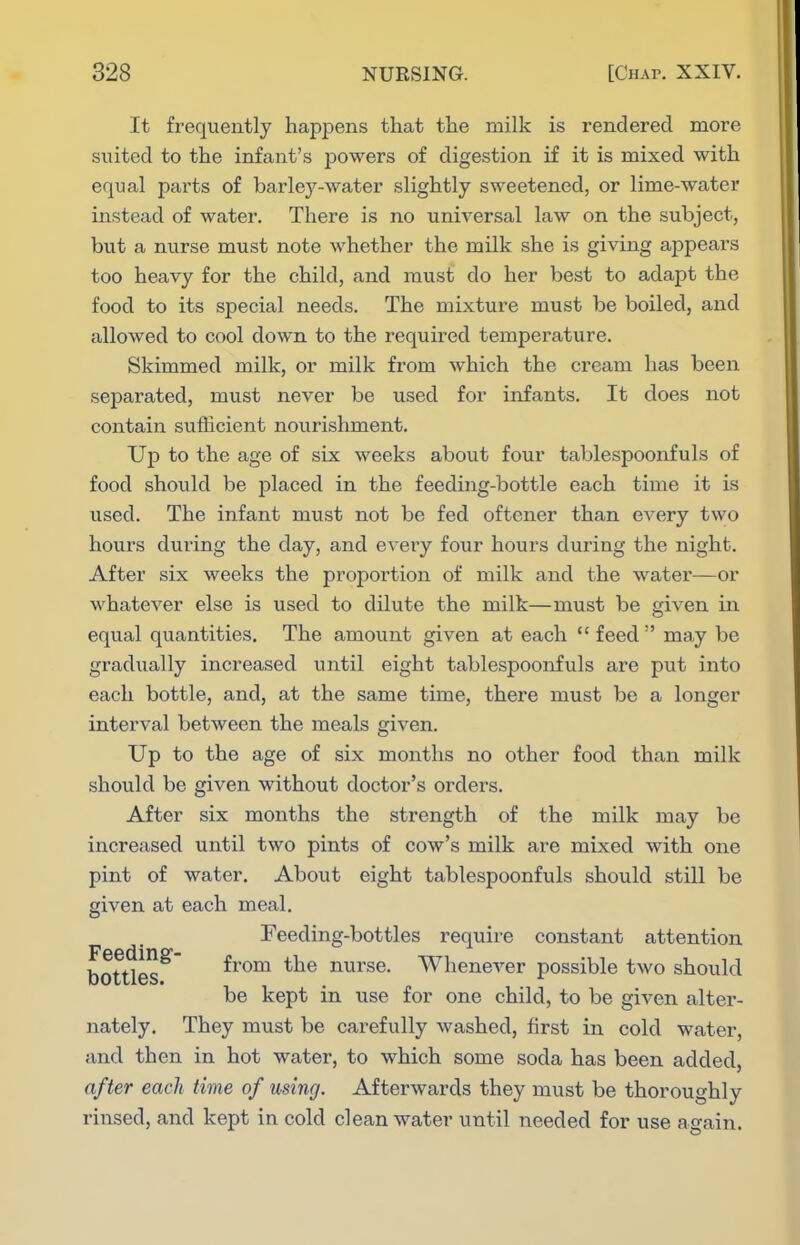 It frequently happens that the milk is rendered more suited to the infant's powers of digestion if it is mixed with equal parts of barley-water slightly sweetened, or lime-water instead of water. There is no universal law on the subject, but a nurse must note whether the milk she is giving appears too heavy for the child, and must do her best to adapt the food to its special needs. The mixture must be boiled, and allowed to cool down to the required temperature. Skimmed milk, or milk from which the cream has been separated, must never be used for infants. It does not contain sufficient nourishment. Up to the age of six weeks about four tablespoonfuls of food should be placed in the feeding-bottle each time it is used. The infant must not be fed oftener than every two hours during the day, and eveiy four hours during the night. After six weeks the proportion of milk and the water—or whatever else is used to dilute the milk—must be given in equal quantities. The amount given at each  feed  may be gradually increased until eight tablespoonfuls are put into each bottle, and, at the same time, there must be a longer interval between the meals given. Up to the age of six months no other food than milk should be given without doctor's orders. After six months the strength of the milk may be increased until two pints of cow's milk are mixed with one pint of water. About eight tablespoonfuls should still be given at each meal. Feeding-bottles require constant attention bottles^ ^^^^ nurse. Whenever possible two should be kept in use for one child, to be given alter- nately. They must be carefully washed, first in cold water, and then in hot water, to which some soda has been added, after each time of using. Afterwards they must be thoroughly rinsed, and kept in cold clean water until needed for use again.