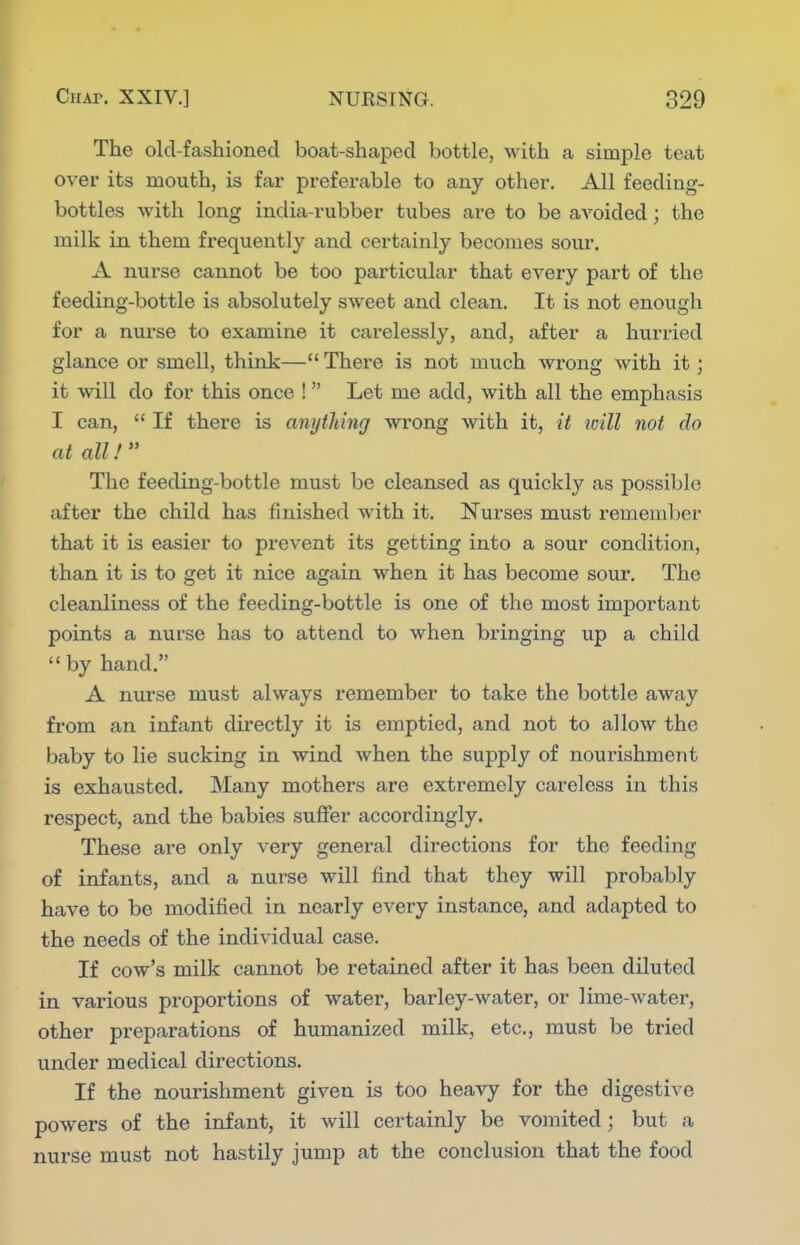 The old-fashioned boat-shaped bottle, with a simple teat over its mouth, is far prefei-able to any other. All feeding- bottles with long india-rubber tubes are to be avoided; the milk in them frequently and certainly becomes sour. A nurse cannot be too particular that every part of the feeding-bottle is absolutely sweet and clean. It is not enough for a nurse to examine it carelessly, and, after a hurried glance or smell, think— There is not much wrong with it; it will do for this once !  Let me add, with all the emphasis I can,  If there is anything wrong with it, it toill not do at all!  The feeding-bottle must be cleansed as quickly as possible after the child has finished with it. Nurses must remember that it is easier to prevent its getting into a sour condition, than it is to get it nice again when it has become sour. The cleanliness of the feeding-bottle is one of the most important points a nurse has to attend to when bringing up a child by hand. A nurse must always remember to take the bottle away from an infant directly it is emptied, and not to allow the baby to lie sucking in wind when the supply of nourishment is exhausted. Many mothers are extremely careless in this respect, and the babies suffer accordingly. These are only very general directions for the feeding of infants, and a nurse will find that they will probably have to be modified in nearly every instance, and adapted to the needs of the individual case. If cow's milk cannot be retained after it has been diluted in various proportions of water, barley-water, or lime-water, other preparations of humanized milk, etc., must be tried under medical directions. If the nourishment given is too heavy for the digestive powers of the infant, it will certainly be vomited; but a nurse must not hastily jump at the conclusion that the food
