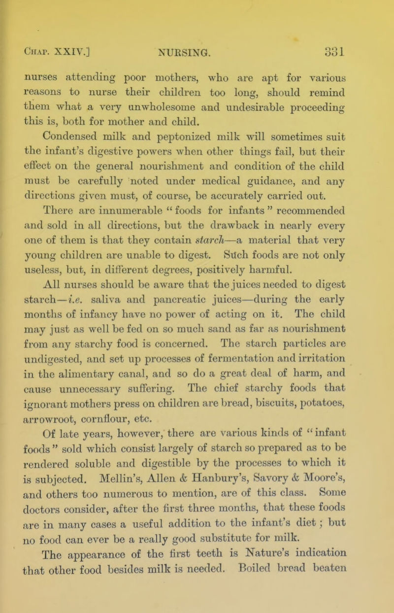 nurses attending poor mothers, who are apt for various reasons to nurse their children too long, should remind them what a very unwholesome and undesirable proceeding this is, both for mother and child. Condensed milk and peptonized milk will sometimes suit the infant's digestive powers when other things fail, but their effect on the general nourishment and condition of the child must be carefully noted under medical guidance, and any directions given must, of course, be accurately carried out. There are innumerable  foods for infants  recommended and sold in all directions, but the drawback in nearly every one of them is that they contain starch—a material that very young children are unable to digest. Such foods are not only useless, but, in different degrees, positively harmful. All nurses should be aware that the juices needed to digest starch—i.e. saliva and pancreatic juices—during the early months of infancy have no power of acting on it. The child may just as well be fed on so much sand as far as nourishment from any starchy food is concerned. The starch particles are undigested, and set up processes of fermentation and irritation in the alimentary canal, and so do a great deal of harm, and cause unnecessary suffering. The chief starchy foods that ignorant mothers press on children are bread, biscuits, potatoes, arrowroot, cornflour, etc. Of late years, however, there are various kinds of  infant foods  sold which consist largely of starch so prepared as to be rendered soluble and digestible by the processes to which it is subjected. Mellin's, Allen & Hanbury's, Savory & Moore's, and others too numerous to mention, are of this class. Some doctors consider, after the first three months, that these foods are in many cases a useful addition to the infant's diet; but no food can ever be a really good substitute for milk. The appearance of the first teeth is Nature's indication that other food besides milk is needed. Boiled bread beaten