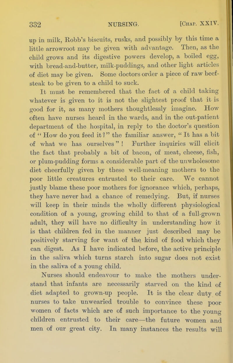 up in. milk, Robb's biscuits, rusks, and possibly by this time a little arrowroot may be given with acb antage. Then, as the child grows and its digestiA^e powers develop, a boiled egg, with bread-and-butter, milk-puddings, and other light articles of diet may be given. Some doctors order a piece of raw beef- steak to be given to a child to suck. It must be remembered that the fact of a child taking whatever is given to it is not the slightest proof that it is good for it, as many mothers thoughtlessly imagine. How often have nurses heard in the wards, and in the out-patient department of the hospital, in reply to the doctor's question of  How do you feed it? the familiar answer,  It has a bit of what we has ourselves ! Further inquiries will elicit the fact that probably a bit of bacon, of meat, cheese, fish, or plum-pudding forms a considerable part of the unwholesome diet cheerfully given by these well-meaning mothers to the poor little creatures entrusted to their care. We cannot justly blame these poor mothers for ignorance which, perhaps, they have never had a chance of remedying. But, if nurses will keep in their minds the wholly different physiological condition of a young, growing child to that of a full-grown adult, they will have no difficulty in understanding how it is that children fed in the manner just described may be positively starving for want of the kind of food which they can digest. As I have indicated before, the active principle in the saliA^a which turns starch into sugar does not exist in the saliva of a young child. Nurses should endeavour to make the mothers under- stand that infants are necessarily stai'ved on the kind of diet adapted to grown-up people. It is the clear duty of nurses to take unwearied trouble to convince these poor women of facts which are of such importance to the young children entrusted to their care—the future women and men of our great city. In many instances the results will