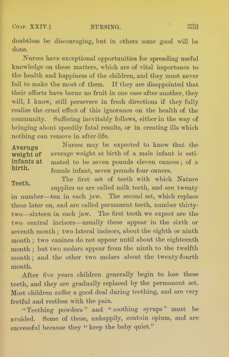 doubtless be discouraging, but in others some good will be done. Nurses have exceptional opportunities for spreading useful knowledge on these matters, which are of vital importance to the health and happiness of the children, and they must never fail to make the most of them. If they are disappointed that their efforts have borne no fruit in one case after another, they will, I know, still persevere in fresh directions if they fully realize the cruel effect of this ignorance on the health of the community. Suffering inevitably follows, either in the way of bringing about speedily fatal results, or in creating ills which nothing can remove in after-life. Average Nurses may be expected to know that the weight of average weight at birth of a male infant is esti- infants at mated to be seven pounds eleven ounces; of a birth. female infant, seven pounds four ounces. „ ^, The first set of teeth with which Nature Teeth. supplies us are called milk teeth, and are twenty in number—-ten in each jaw. The second set, which replace these later on, and are called permanent teeth, number thirty- two—sixteen in each jaw. The first teeth we expect are the two central incisors—usually these appear in the sixth or seventh month ; two lateral incisors, about the eighth or ninth month ; two canines do not appear until about the eighteenth month ; but two molars appear from the ninth to the twelfth month; and the other two molars about the twenty-fourth month. After five years children generally begin to lose these teeth, and they are gradually replaced by the permanent set. Most children suffer a good deal during teething, and are very fretful and restless with the pain. Teething powders and soothing syrups must be avoided. Some of these, unhappily, contain opium, and are successful because they  keep the baby quiet.