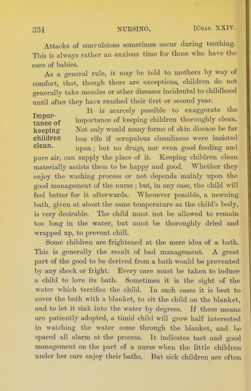 Attacks of convulsions sometimes occur during teething. This is always rather an anxious time for those who have the care of babies. As a general rule, it may be told to mothers by way of comfort, that, though there are exceptions, children do not generally take measles or other diseases incidental to childhood until after they have reached their first or second year. It is scarcely possible to exaggerate the tanee'of importance of keeping children thoroughly clean, keeping Not only would many forms of skin disease be far children less rife if scrupulous cleanliness were insisted clean. upon; but no drugs, nor even good feeding and pure air, can supply the place of it. Keeping children clean materially assists them to be happy and good. Whether they enjoy the washing process or not depends mainly upon the good management of the nurse ; but, in any case, the child will feel better for it afterwards. Whenever possible, a morning bath, given at about the same temperature as the child's body, is veiy desirable. The child must not be allowed to remain too long in the water, but must be thoroughly dried and wrapped up, to prevent chill. Some children are frightened at the mere idea of a bath. This is generally the result of bad management. A great part of the good to be derived from a bath would be prevented by any shock or fright. Every care must be taken to induce a child to love its bath. Sometimes it is the sight of the water which terrifies the child. In such cases it is best to cover the bath with a blanket, to sit the child on the blanket, and to let it sink into the water by degrees. If these means are patiently adopted, a timid child will grow half interested in watching the water come through the blanket, and be spared all alarm at the process. It indicates tact and good management on the part of a nurse when the little children under her care enjoy their baths. But sick children are often