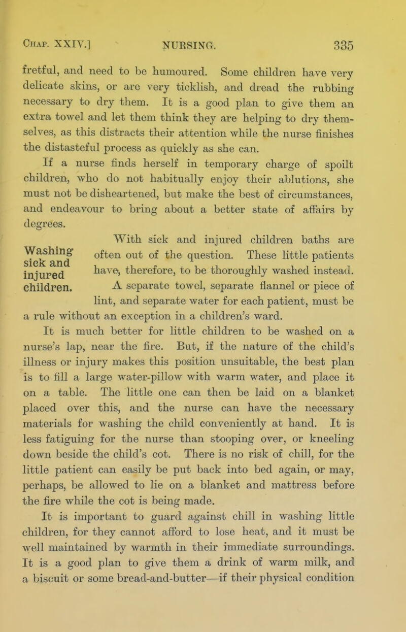 fretful, and need to be humoured. Some children have very delicate skins, or are very ticklish, and dread the rubbing necessary to dry them. It is a good plan to give them an extra towel and let them think they are helping to dry them- selves, as this distracts their attention while the nurse finishes the distasteful process as quickly as she can. If a nurse finds herself in temporary charge of spoilt children, who do not habitually enjoy their ablutions, she must not be disheartened, but make the best of circumstances, and endeavour to bring about a better state of affairs by degrees. With sick and injured children baths are sieic amf question. These little patients injured have, therefore, to be thoroughly washed instead, children. -A- separate towel, separate flannel or piece of lint, and separate water for each patient, must be a rule without an exception in a children's ward. It is much better for little children to be washed on a nurse's lap, near the fire. But, if the nature of the child's illness or injury makes this position unsuitable, the best plan is to fill a large water-pillow with warm water, and place it on a table. The little one can then be laid on a blanket placed over this, and the nurse can have the necessary materials for washing the child conveniently at hand. It is less fatiguing for the nurse than stooping over, or kneeling down beside the child's cot. There is no risk of chill, for the little patient can easily be put back into bed again, or may, perhaps, be allowed to lie on a blanket and mattress before the fire while the cot is being made. It is important to guard against chill in washing little children, for they cannot afford to lose heat, and it must be well maintained by warmth in their immediate surroundings. It is a good plan to give them a drink of warm milk, and a biscuit or some bread-and-butter—if their physical condition