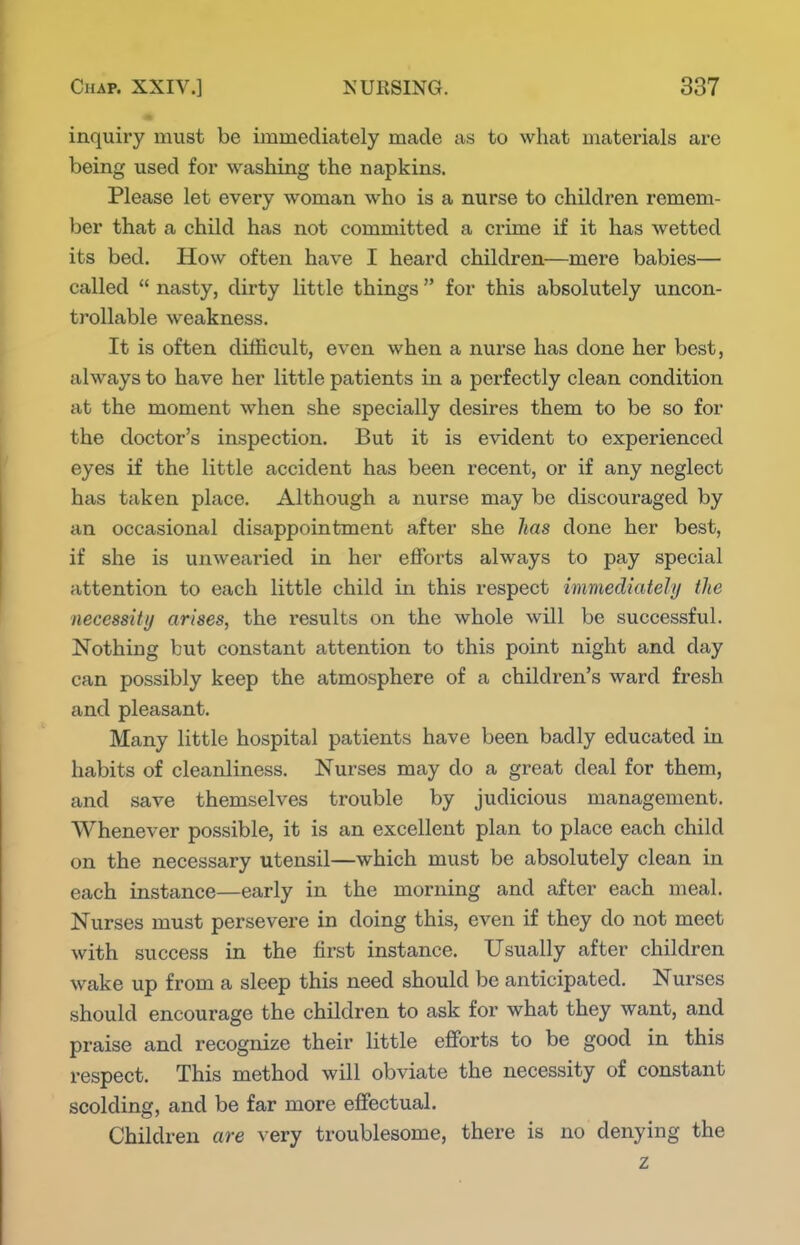 inquiry must be immediately made as to what materials are being used for washing the napkins. Please let every woman who is a nurse to children remem- ber that a child has not committed a crime if it has wetted its bed. How often have I heard children—mere babies— called  nasty, dirty little things for this absolutely uncon- trollable weakness. It is often difficult, even when a nurse has done her best, always to have her little patients in a perfectly clean condition at the moment when she specially desires them to be so for the doctor's inspection. But it is evident to experienced eyes if the little accident has been recent, or if any neglect has taken place. Although a nurse may be discouraged by an occasional disappointment after she lias done her best, if she is unwearied in her efforts always to pay special attention to each little child in this respect immediately the necessity arises, the results on the whole will be successful. Nothing but constant attention to this point night and day can possibly keep the atmosphere of a children's ward fresh and pleasant. Many little hospital patients have been badly educated in habits of cleanliness. Nurses may do a great deal for them, and save themselves trouble by judicious management. Whenever possible, it is an excellent plan to place each child on the necessary utensil—which must be absolutely clean in each instance—early in the morning and after each meal. Nurses must persevere in doing this, even if they do not meet with success in the first instance. Usually after children wake up from a sleep this need should be anticipated. Nurses should encourage the children to ask for what they want, and praise and recognize their little efforts to be good in this respect. This method will obviate the necessity of constant scolding, and be far more effectual. Children are very troublesome, there is no denying the z