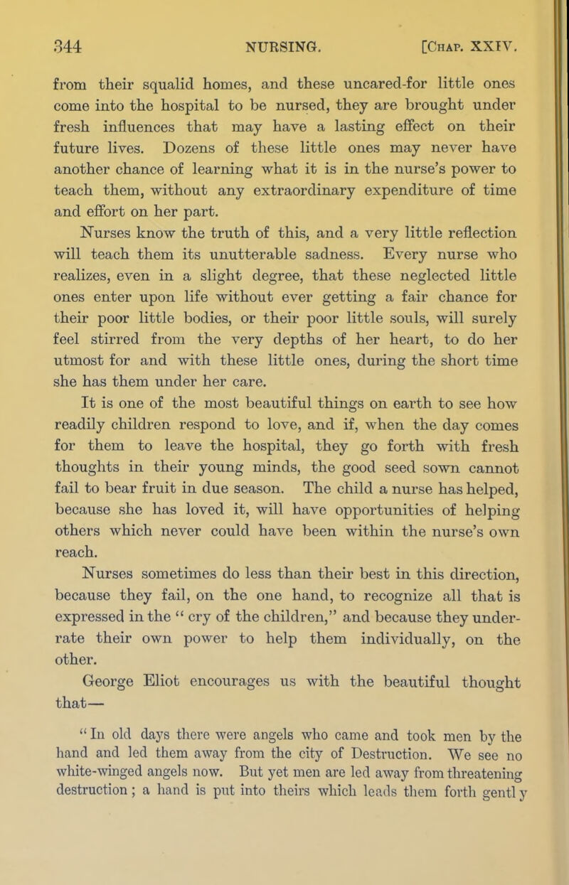 from their squcalid homes, and these uncared-for little ones come into the hospital to be nursed, they are brought under fresh influences that may have a lasting efifect on their future lives. Dozens of these little ones may never have another chance of learning what it is in the nurse's power to teach them, without any extraordinary expenditure of time and effort on her part. Nurses know the truth of this, and a very little reflection will teach them its unutterable sadness. Every nurse who realizes, even in a slight degree, that these neglected little ones enter upon life without ever getting a fair chance for their poor little bodies, or their poor little souls, will surely feel stirred from the very depths of her heart, to do her utmost for and with these little ones, during the short time she has them under her care. It is one of the most beautiful things on earth to see how readily children respond to love, and if, when the day comes for them to leave the hospital, they go forth with fresh thoughts in their young minds, the good seed sown cannot fail to bear fruit in due season. The child a nurse has helped, because she has loved it, will have opportunities of helping others which never could have been within the nurse's own reach. Nurses sometimes do less than their best in this direction, because they fail, on the one hand, to recognize all that is expressed in the  cry of the children, and because they under- rate their own power to help them individually, on the other. George Eliot encourages us with the beautiful thought that—  In old days there were angels who came and took men by the hand and led them away from the city of Destruction. We see no white-winged angels now. But yet men are led away from threatening destruction; a hand is put into theirs which leads them forth gentl y