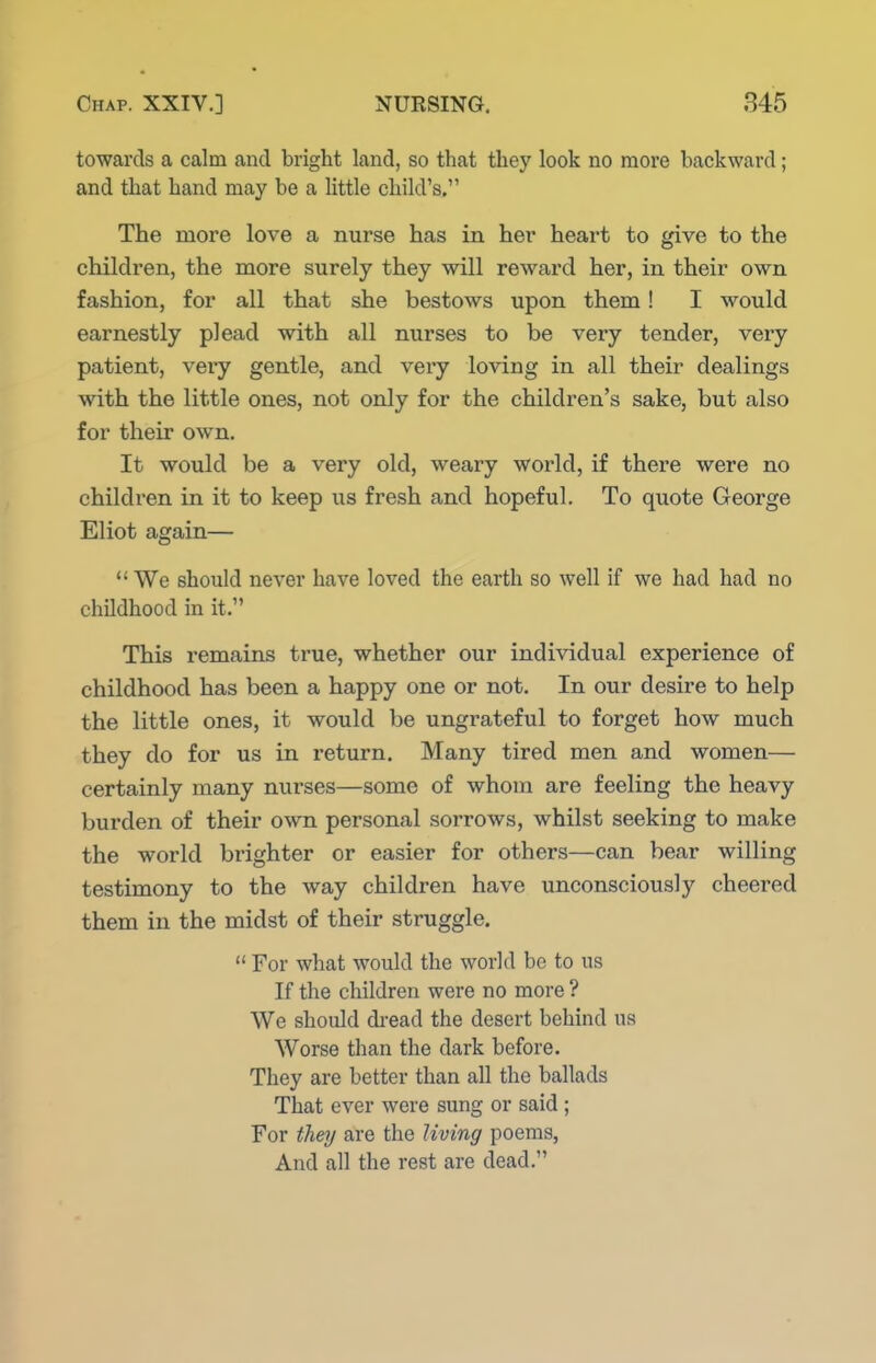 towards a calm and bright land, so that they look no more backward; and that hand may be a Uttle child's. The more love a nurse has in her heart to give to the children, the more surely they will reward her, in their own fashion, for all that she bestows upon them! I would earnestly plead with all nurses to be very tender, very patient, very gentle, and very loving in all their dealings with the little ones, not only for the children's sake, but also for their own. It would be a very old, weary world, if there were no children in it to keep us fresh and hopeful. To quote George Eliot again— *' We should never have loved the earth so well if we had had no childhood in it. This remains true, whether our individual experience of childhood has been a happy one or not. In our desire to help the little ones, it would be ungrateful to forget how much they do for us in return. Many tired men and women— certainly many nurses—some of whom are feeling the heavy burden of their own personal sorrows, whilst seeking to make the world brighter or easier for others—can bear willing testimony to the way children have unconsciously cheered them in the midst of their struggle.  For what would the world be to us If the children were no more ? We should di-ead the desert behind us Worse than the dark before. They are better than all the ballads That ever were sung or said; For they are the living poems, And all the rest are dead.