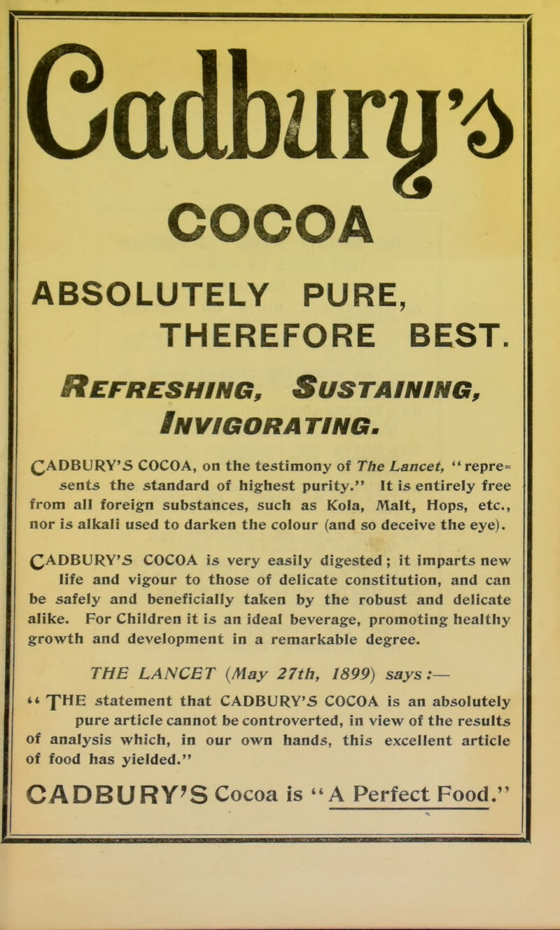 COCOA ABSOLUTELY PURE, THEREFORE BEST. Refreshing, Sustaining, Invigorating. CADBURY'S COCOA, on the testimony of The Lancet, repre= sents the standard of highest purity. It is entirely free from all foreign substances, such as Kola, Malt, Hops, etc., nor is alkali used to darken the colour (and so deceive the eye). CADBURY'S COCOA is very easily digested; it imparts new life and vigour to those of delicate constitution, and can be safely and beneficially taken by the robust and delicate alike. For Children it is an ideal beverage, promoting healthy growth and development in a remarkable degree. THE LANCET {May 27th, 1899) says :—  THE statement that CADBURY'S COCOA is an absolutely pure article cannot be controverted, in view of the results of analysis which, in our own hands, this excellent article of food has yielded. CADBURY'S Cocoa is 44 A Perfect Food.