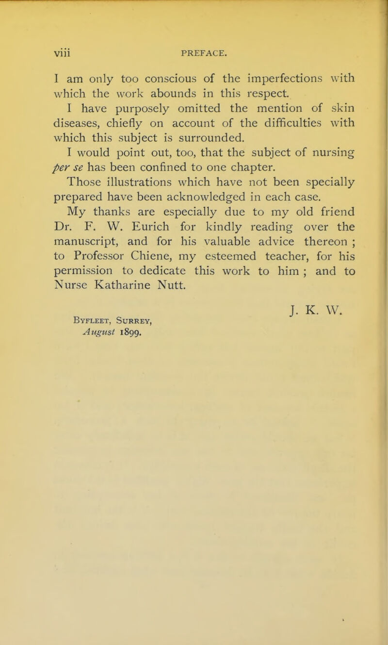 I am only too conscious of the imperfections with which the work abounds in this respect I have purposely omitted the mention of skin diseases, chiefly on account of the difficulties with which this subject is surrounded. I would point out, too, that the subject of nursing per se has been confined to one chapter. Those illustrations which have not been specially prepared have been acknowledged in each case. My thanks are especially due to my old friend Dr. F. W. Eurich for kindly reading over the manuscript, and for his valuable advice thereon ; to Professor Chiene, my esteemed teacher, for his permission to dedicate this work to him ; and to Nurse Katharine Nutt. Byfleet, Surrey, August 1899. J. K. W.