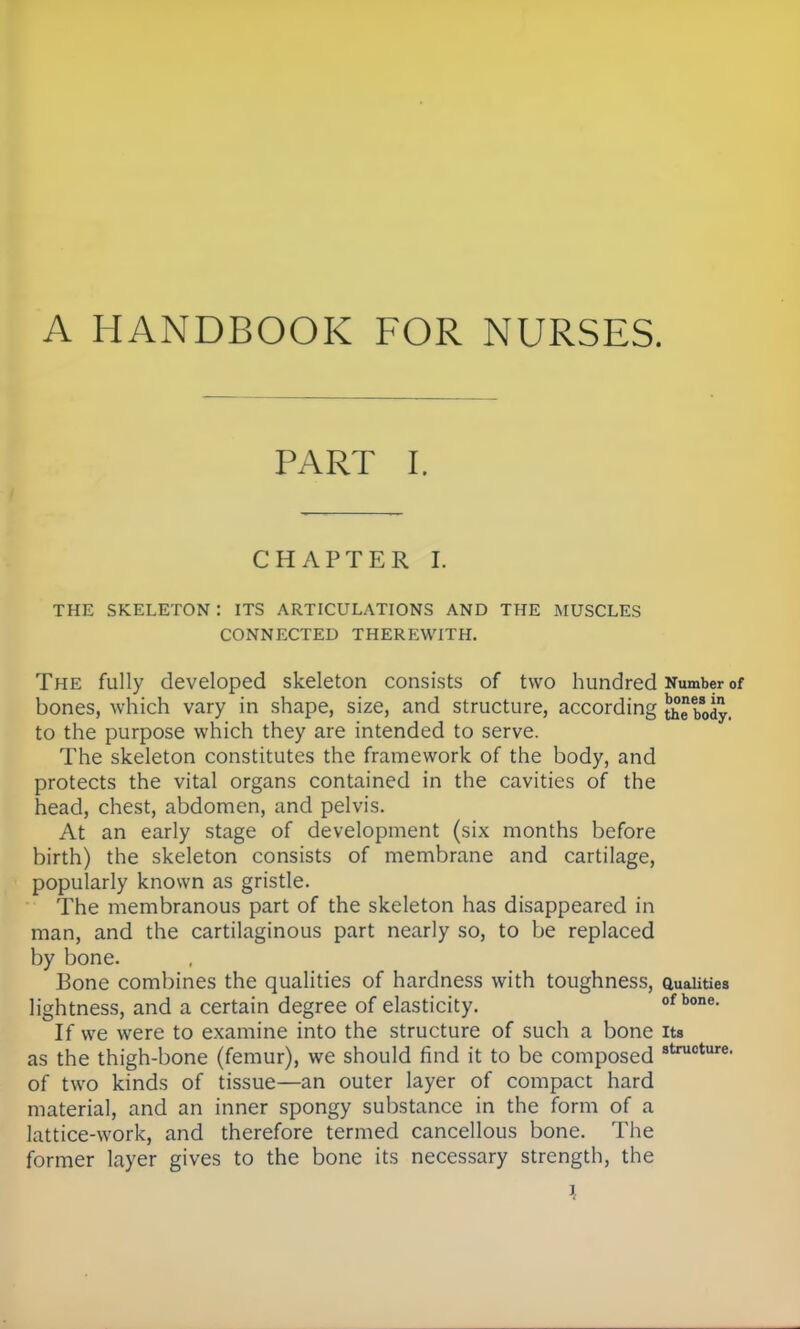 A HANDBOOK FOR NURSES. PART I. CHAPTER I. THE SKELETON : ITS ARTICULATIONS AND THE MUSCLES CONNECTED THEREWITH. The fully developed skeleton consists of two hundred Number of bones, which vary in shape, size, and structure, according ^ebody. to the purpose which they are intended to serve. The skeleton constitutes the framework of the body, and protects the vital organs contained in the cavities of the head, chest, abdomen, and pelvis. At an early stage of development (six months before birth) the skeleton consists of membrane and cartilage, popularly known as gristle. The membranous part of the skeleton has disappeared in man, and the cartilaginous part nearly so, to be replaced by bone. Bone combines the qualities of hardness with toughness, auaiities lightness, and a certain degree of elasticity. ofbone. If we were to examine into the structure of such a bone its as the thigh-bone (femur), we should find it to be composed structure< of two kinds of tissue—an outer layer of compact hard material, and an inner spongy substance in the form of a lattice-work, and therefore termed cancellous bone. The former layer gives to the bone its necessary strength, the