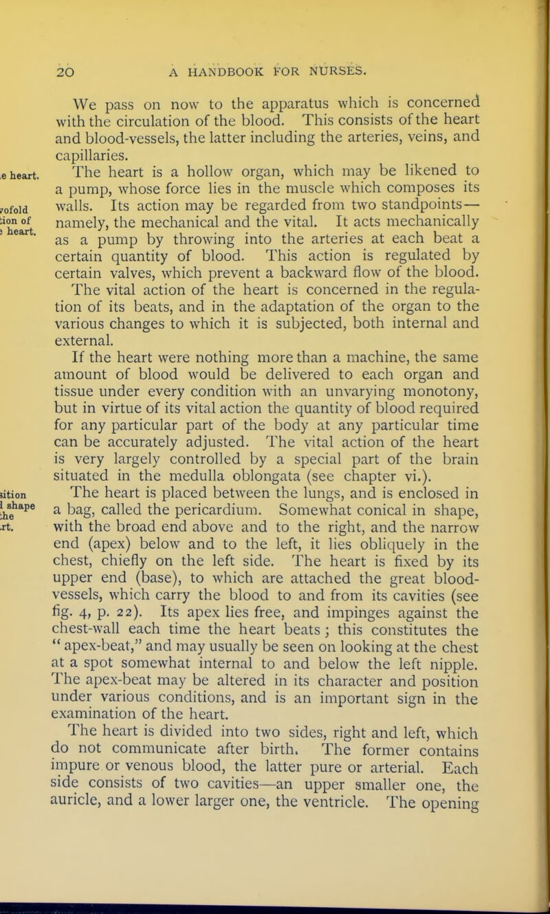 We pass on now to the apparatus which is concerned with the circulation of the blood. This consists of the heart and blood-vessels, the latter including the arteries, veins, and capillaries. e heart. The heart is a hollow organ, which may be likened to a pump, whose force lies in the muscle which composes its ^ofoid walls. Its action may be regarded from two standpoints— ■'heart namety>the mechanical and the vital. It acts mechanically e as a pump by throwing into the arteries at each beat a certain quantity of blood. This action is regulated by certain valves, which prevent a backward flow of the blood. The vital action of the heart is concerned in the regula- tion of its beats, and in the adaptation of the organ to the various changes to which it is subjected, both internal and external. If the heart were nothing more than a machine, the same amount of blood would be delivered to each organ and tissue under every condition with an unvarying monotony, but in virtue of its vital action the quantity of blood required for any particular part of the body at any particular time can be accurately adjusted. The vital action of the heart is very largely controlled by a special part of the brain situated in the medulla oblongata (see chapter vi.). ution The heart is placed between the lungs, and is enclosed in uhape a kag; canec[ the pericardium. Somewhat conical in shape, xt. with the broad end above and to the right, and the narrow end (apex) below and to the left, it lies obliquely in the chest, chiefly on the left side. The heart is fixed by its upper end (base), to which are attached the great blood- vessels, which carry the blood to and from its cavities (see fig. 4, p. 22). Its apex lies free, and impinges against the chest-wall each time the heart beats; this constitutes the  apex-beat, and may usually be seen on looking at the chest at a spot somewhat internal to and below the left nipple. The apex-beat may be altered in its character and position under various conditions, and is an important sign in the examination of the heart. The heart is divided into two sides, right and left, which do not communicate after birth. The former contains impure or venous blood, the latter pure or arterial. Each side consists of two cavities—an upper smaller one, the auricle, and a lower larger one, the ventricle. The opening