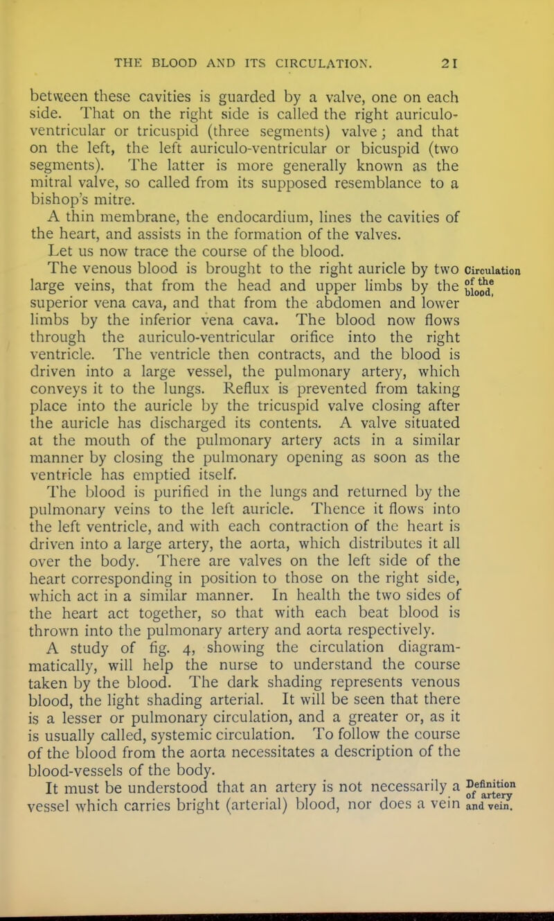 between these cavities is guarded by a valve, one on each side. That on the right side is called the right auriculO' ventricular or tricuspid (three segments) valve ; and that on the left, the left auriculo-ventricular or bicuspid (two segments). The latter is more generally known as the mitral valve, so called from its supposed resemblance to a bishops mitre. A thin membrane, the endocardium, lines the cavities of the heart, and assists in the formation of the valves. Let us now trace the course of the blood. The venous blood is brought to the right auricle by two circulation large veins, that from the head and upper limbs by the £[0^j® superior vena cava, and that from the abdomen and lower limbs by the inferior vena cava. The blood now flows through the auriculo-ventricular orifice into the right ventricle. The ventricle then contracts, and the blood is driven into a large vessel, the pulmonary artery, which conveys it to the lungs. Reflux is prevented from taking place into the auricle by the tricuspid valve closing after the auricle has discharged its contents. A valve situated at the mouth of the pulmonary artery acts in a similar manner by closing the pulmonary opening as soon as the ventricle has emptied itself. The blood is purified in the lungs and returned by the pulmonary veins to the left auricle. Thence it flows into the left ventricle, and with each contraction of the heart is driven into a large artery, the aorta, which distributes it all over the body. There are valves on the left side of the heart corresponding in position to those on the right side, which act in a similar manner. In health the two sides of the heart act together, so that with each beat blood is thrown into the pulmonary artery and aorta respectively. A study of fig. 4, showing the circulation diagram- matically, will help the nurse to understand the course taken by the blood. The dark shading represents venous blood, the light shading arterial. It will be seen that there is a lesser or pulmonary circulation, and a greater or, as it is usually called, systemic circulation. To follow the course of the blood from the aorta necessitates a description of the blood-vessels of the body. It must be understood that an artery is not necessarily a J*/^*™ vessel which carries bright (arterial) blood, nor does a vein and vein.