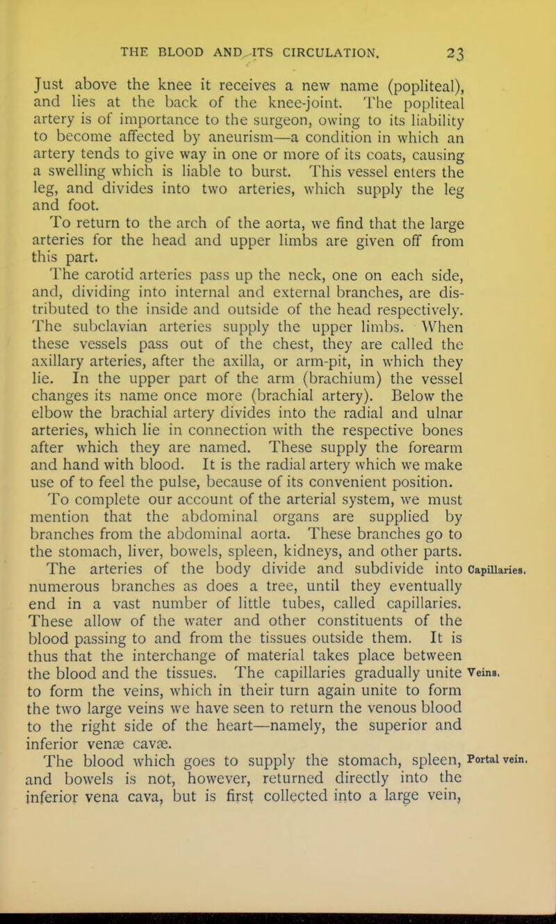 Just above the knee it receives a new name (popliteal), and lies at the back of the knee-joint. The popliteal artery is of importance to the surgeon, owing to its liability to become affected by aneurism—a condition in which an artery tends to give way in one or more of its coats, causing a swelling which is liable to burst. This vessel enters the leg, and divides into two arteries, which supply the leg and foot. To return to the arch of the aorta, we find that the large arteries for the head and upper limbs are given off from this part. The carotid arteries pass up the neck, one on each side, and, dividing into internal and external branches, are dis- tributed to the inside and outside of the head respectively. The subclavian arteries supply the upper limbs. When these vessels pass out of the chest, they are called the axillary arteries, after the axilla, or arm-pit, in which they lie. In the upper part of the arm (brachium) the vessel changes its name once more (brachial artery). Below the elbow the brachial artery divides into the radial and ulnar arteries, which lie in connection with the respective bones after which they are named. These supply the forearm and hand with blood. It is the radial artery which we make use of to feel the pulse, because of its convenient position. To complete our account of the arterial system, we must mention that the abdominal organs are supplied by branches from the abdominal aorta. These branches go to the stomach, liver, bowels, spleen, kidneys, and other parts. The arteries of the body divide and subdivide into Capillaries, numerous branches as does a tree, until they eventually end in a vast number of little tubes, called capillaries. These allow of the water and other constituents of the blood passing to and from the tissues outside them. It is thus that the interchange of material takes place between the blood and the tissues. The capillaries gradually unite Veins, to form the veins, which in their turn again unite to form the two large veins we have seen to return the venous blood to the right side of the heart—namely, the superior and inferior vena? cava?. The blood which goes to supply the stomach, spleen, Portal vein, and bowels is not, however, returned directly into the inferior vena cava, but is first collected into a large vein,