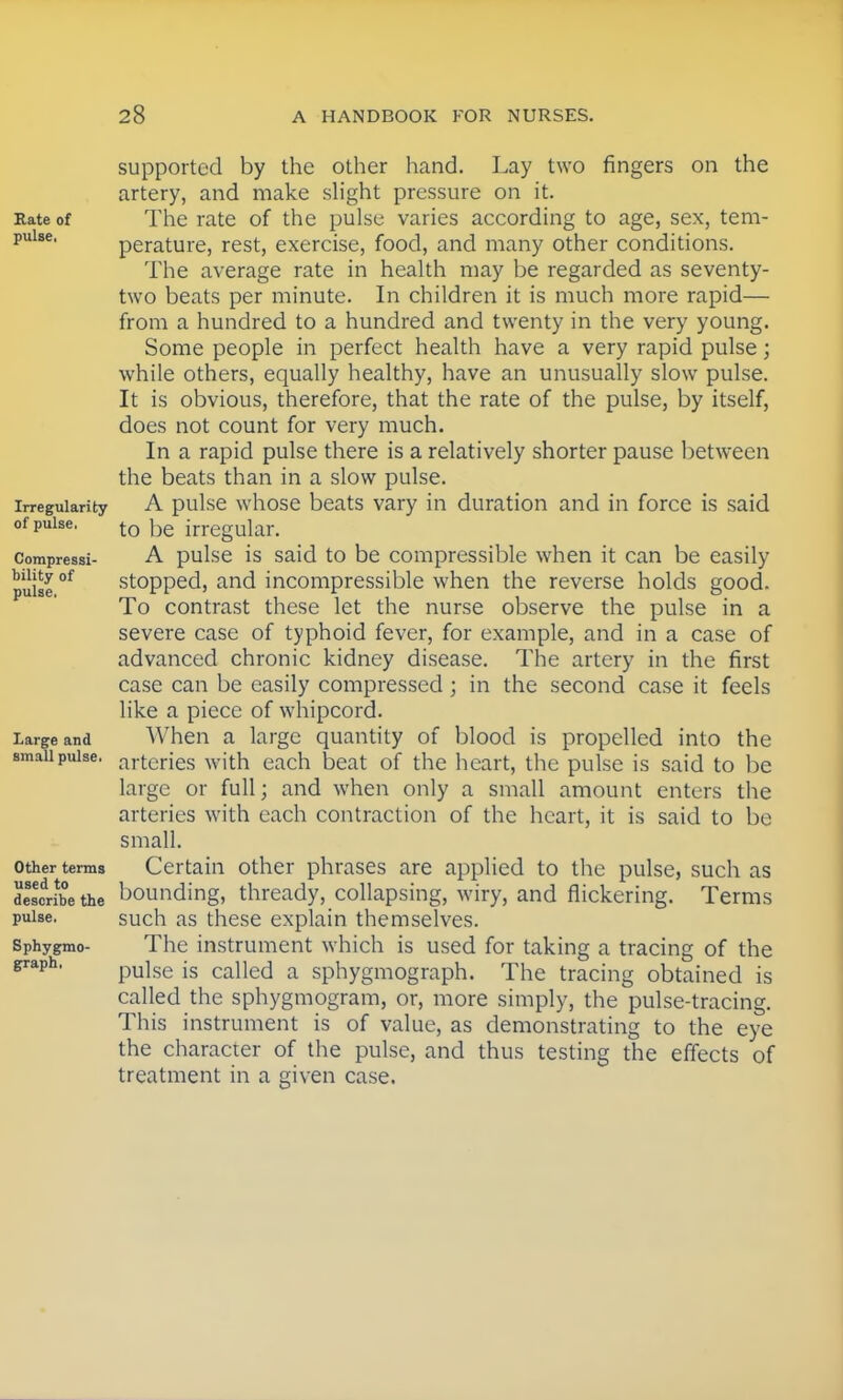 supported by the other hand. Lay two fingers on the artery, and make slight pressure on it. Rate of The rate of the pulse varies according to age, sex, tem- pulse' perature, rest, exercise, food, and many other conditions. The average rate in health may be regarded as seventy- two beats per minute. In children it is much more rapid— from a hundred to a hundred and twenty in the very young. Some people in perfect health have a very rapid pulse; while others, equally healthy, have an unusually slow pulse. It is obvious, therefore, that the rate of the pulse, by itself, does not count for very much. In a rapid pulse there is a relatively shorter pause between the beats than in a slow pulse. irregularity A pulse whose beats vary in duration and in force is said of pulse. t0 |)e in-egular. compressi- A pulse is said to be compressible when it can be easily pulse °f stopped, and incompressible when the reverse holds good. To contrast these let the nurse observe the pulse in a severe case of typhoid fever, for example, and in a case of advanced chronic kidney disease. The artery in the first case can be easily compressed; in the second case it feels like a piece of whipcord. Large and When a large quantity of blood is propelled into the small pulse. artcries with each beat of the heart, the pulse is said to be large or full; and when only a small amount enters the arteries with each contraction of the heart, it is said to be small. other terms Certain other phrases are applied to the pulse, such as describe the bounding, thready, collapsing, wiry, and nickering. Terms pulse. such as these explain themselves. Sphygmo- The instrument which is used for taking a tracing of the pulse is called a sphygmograph. The tracing obtained is called the sphygmogram, or, more simply, the pulse-tracing. This instrument is of value, as demonstrating to the eye the character of the pulse, and thus testing the effects of treatment in a given case.