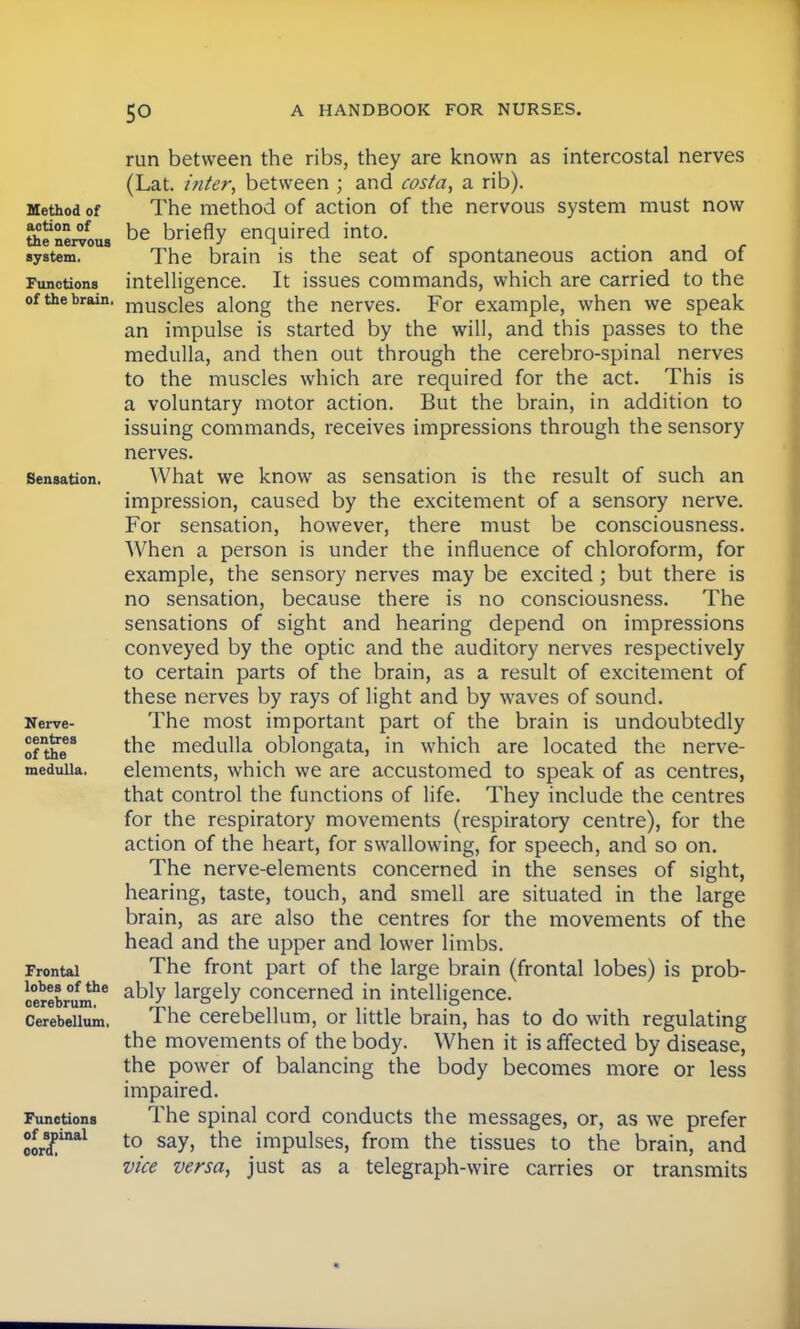 Method of action of the nervous system. Functions of the brain, Sensation. Nerve- centres of the medulla. Frontal lobes of the cerebrum. Cerebellum, Functions of spinal cord, run between the ribs, they are known as intercostal nerves (Lat. inter, between ; and costa, a rib). The method of action of the nervous system must now be briefly enquired into. The brain is the seat of spontaneous action and of intelligence. It issues commands, which are carried to the muscles along the nerves. For example, when we speak an impulse is started by the will, and this passes to the medulla, and then out through the cerebro-spinal nerves to the muscles which are required for the act. This is a voluntary motor action. But the brain, in addition to issuing commands, receives impressions through the sensory nerves. What we know as sensation is the result of such an impression, caused by the excitement of a sensory nerve. For sensation, however, there must be consciousness. When a person is under the influence of chloroform, for example, the sensory nerves may be excited; but there is no sensation, because there is no consciousness. The sensations of sight and hearing depend on impressions conveyed by the optic and the auditory nerves respectively to certain parts of the brain, as a result of excitement of these nerves by rays of light and by waves of sound. The most important part of the brain is undoubtedly the medulla oblongata, in which are located the nerve- elements, which we are accustomed to speak of as centres, that control the functions of life. They include the centres for the respiratory movements (respiratory centre), for the action of the heart, for swallowing, for speech, and so on. The nerve-elements concerned in the senses of sight, hearing, taste, touch, and smell are situated in the large brain, as are also the centres for the movements of the head and the upper and lower limbs. The front part of the large brain (frontal lobes) is prob- ably largely concerned in intelligence. The cerebellum, or little brain, has to do with regulating the movements of the body. When it is affected by disease, the power of balancing the body becomes more or less impaired. The spinal cord conducts the messages, or, as we prefer to say, the impulses, from the tissues to the brain, and vice versa, just as a telegraph-wire carries or transmits