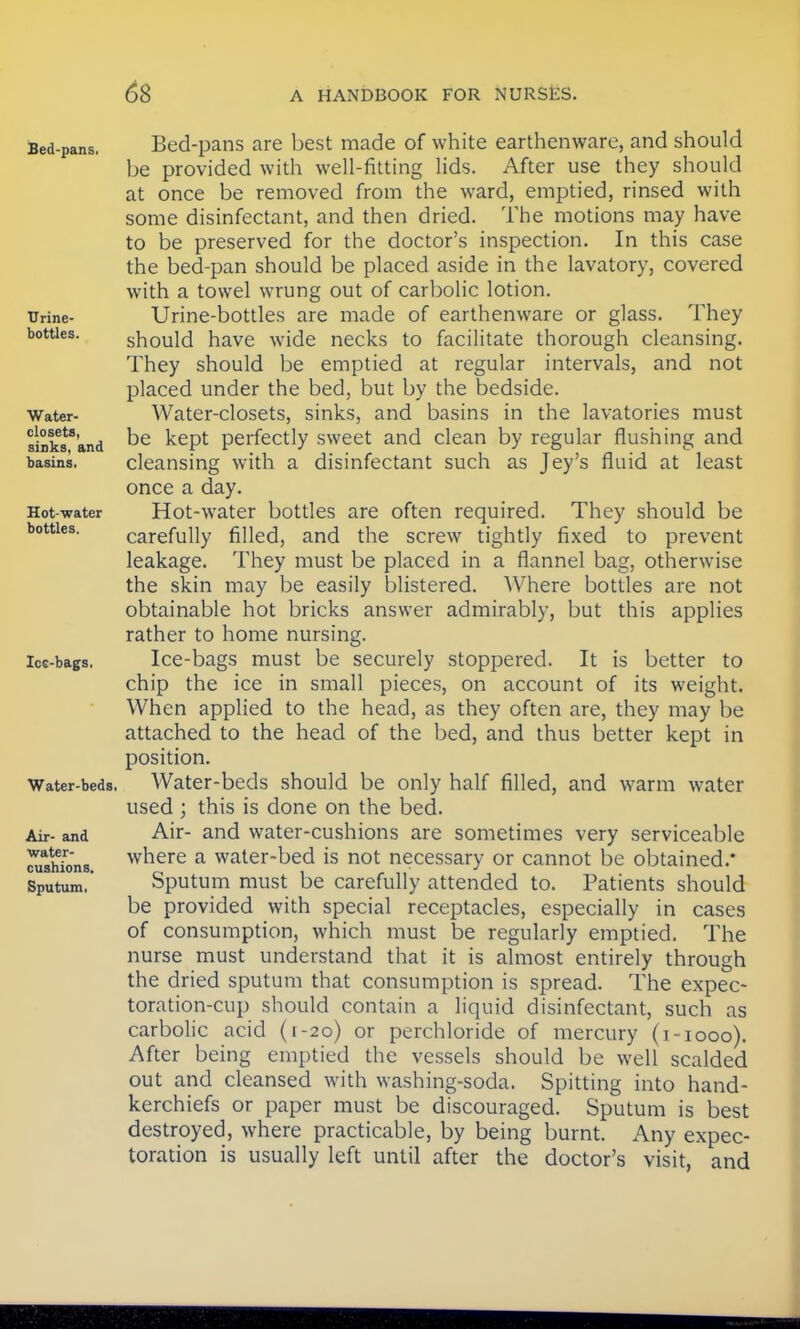 Bed-pans, Urine- bottles. Water- closets, sinks, and basins. Hot-water bottles. Ice-bags, Water-beds, Air- and water- cushions. Sputum, Bed-pans are best made of white earthenware, and should be provided with well-fitting lids. After use they should at once be removed from the ward, emptied, rinsed with some disinfectant, and then dried. The motions may have to be preserved for the doctor's inspection. In this case the bed-pan should be placed aside in the lavatory, covered with a towel wrung out of carbolic lotion. Urine-bottles are made of earthenware or glass. They should have wide necks to facilitate thorough cleansing. They should be emptied at regular intervals, and not placed under the bed, but by the bedside. Water-closets, sinks, and basins in the lavatories must be kept perfectly sweet and clean by regular flushing and cleansing with a disinfectant such as Jey's fluid at least once a day. Hot-water bottles are often required. They should be carefully filled, and the screw tightly fixed to prevent leakage. They must be placed in a flannel bag, otherwise the skin may be easily blistered. Where bottles are not obtainable hot bricks answer admirably, but this applies rather to home nursing. Ice-bags must be securely stoppered. It is better to chip the ice in small pieces, on account of its weight. When applied to the head, as they often are, they may be attached to the head of the bed, and thus better kept in position. Water-beds should be only half filled, and warm water used ; this is done on the bed. Air- and water-cushions are sometimes very serviceable where a water-bed is not necessary or cannot be obtained.* Sputum must be carefully attended to. Patients should be provided with special receptacles, especially in cases of consumption, which must be regularly emptied. The nurse must understand that it is almost entirely through the dried sputum that consumption is spread. The expec- toration-cup should contain a liquid disinfectant, such as carbolic acid (t-20) or perchloride of mercury (1-1000). After being emptied the vessels should be well scalded out and cleansed with washing-soda. Spitting into hand- kerchiefs or paper must be discouraged. Sputum is best destroyed, where practicable, by being burnt. Any expec- toration is usually left until after the doctor's visit, and