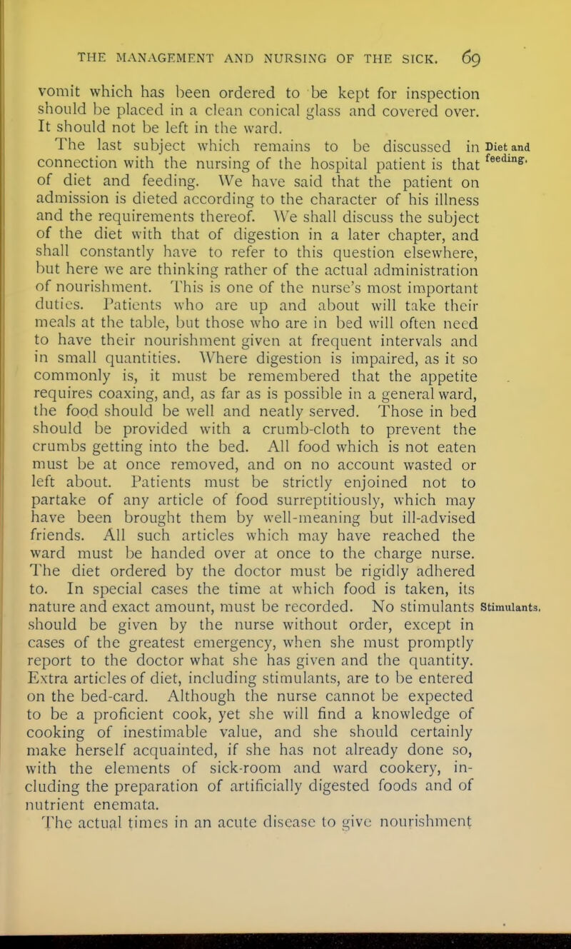 vomit which has been ordered to be kept for inspection should be placed in a clean conical glass and covered over. It should not be left in the ward. The last subject which remains to be discussed in Diet and connection with the nursing of the hospital patient is thatfeedine' of diet and feeding. We have said that the patient on admission is dieted according to the character of his illness and the requirements thereof. We shall discuss the subject of the diet with that of digestion in a later chapter, and shall constantly have to refer to this question elsewhere, but here we are thinking rather of the actual administration of nourishment. This is one of the nurse's most important duties. Patients who are up and about will take their meals at the table, but those who are in bed will often need to have their nourishment given at frequent intervals and in small quantities. Where digestion is impaired, as it so commonly is, it must be remembered that the appetite requires coaxing, and, as far as is possible in a general ward, the food should be well and neatly served. Those in bed should be provided with a crumb-cloth to prevent the crumbs getting into the bed. All food which is not eaten must be at once removed, and on no account wasted or left about. Patients must be strictly enjoined not to partake of any article of food surreptitiously, which may have been brought them by well-meaning but ill-advised friends. All such articles which may have reached the ward must be handed over at once to the charge nurse. The diet ordered by the doctor must be rigidly adhered to. In special cases the time at which food is taken, its nature and exact amount, must be recorded. No stimulants stimulants, should be given by the nurse without order, except in cases of the greatest emergency, when she must promptly report to the doctor what she has given and the quantity. Extra articles of diet, including stimulants, are to be entered on the bed-card. Although the nurse cannot be expected to be a proficient cook, yet she will find a knowledge of cooking of inestimable value, and she should certainly make herself acquainted, if she has not already done so, with the elements of sick-room and ward cookery, in- cluding the preparation of artificially digested foods and of nutrient enemata. The actual times in an acute disease to give nourishment