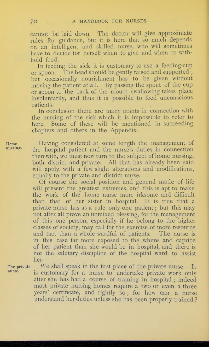 cannot be laid down. The doctor will give approximate rules for guidance, but it is here that so much depends on an intelligent and skilled nurse, who will sometimes have to decide for herself when to give and when to with- hold food. In feeding the sick it is customary to use a feeding-cup or spoon. The head should be gently raised and supported ; but occasionally nourishment has to be given without moving the patient at all. By passing the spout of the cup or spoon to the back of the mouth swallowing takes place involuntarily, and thus it is possible to feed unconscious patients. In conclusion there are many points in connection with the nursing of the sick which it is impossible to refer to here. Some of these will be mentioned in succeeding chapters and others in the Appendix. Home Having considered at some length the management of nursing. tjie h0Spita.l patient and the nurse's duties in connection therewith, we must now turn to the subject of home nursing, both district and private. All that has already been said will apply, with a few slight alterations and modifications, equally to the private and district nurse. Of course the social position and general mode of life will present the greatest extremes, and this is apt to make the work of the home nurse more irksome and difficult than that of her sister in hospital. It is true that a private nurse has as a rule only one patient; but this may not after all prove an unmixed blessing, for the management of this one person, especially if he belong to the higher classes of society, may call for the exercise of more resource and tact than a whole wardful of patients. The nurse is in this case far more exposed to the whims and caprice of her patient than she would be in hospital, and there is not the salutary discipline of the hospital ward to assist her. The private We shall speak in the first place of the private nurse. It nurse. jg cust0mary for a nurse to undertake private work only after she has had a course of training in hospital; indeed most private nursing homes require a two or even a three years' certificate, and rightly so; for how can a nurse understand her duties unless she has been properly trained ?