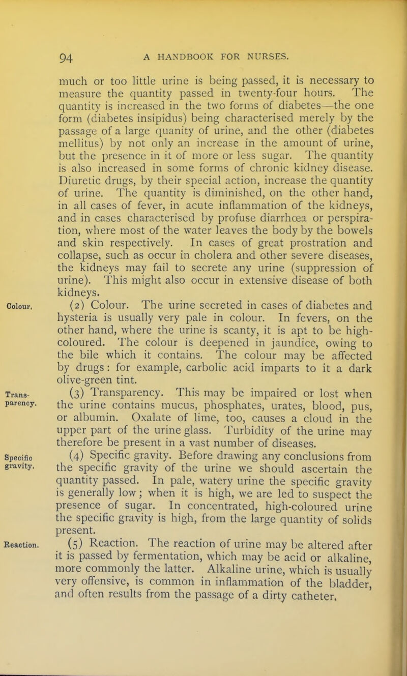 much or too little urine is being passed, it is necessary to measure the quantity passed in twenty-four hours. The quantity is increased in the two forms of diabetes—the one form (diabetes insipidus) being characterised merely by the passage of a large quanity of urine, and the other (diabetes mellitus) by not only an increase in the amount of urine, but the presence in it of more or less sugar. The quantity is also increased in some forms of chronic kidney disease. Diuretic drugs, by their special action, increase the quantity of urine. The quantity is diminished, on the other hand, in all cases of fever, in acute inflammation of the kidneys, and in cases characterised by profuse diarrhoea or perspira- tion, where most of the water leaves the body by the bowels and skin respectively. In cases of great prostration and collapse, such as occur in cholera and other severe diseases, the kidneys may fail to secrete any urine (suppression of urine). This might also occur in extensive disease of both kidneys. Colour, (2) Colour. The urine secreted in cases of diabetes and hysteria is usually very pale in colour. In fevers, on the other hand, where the urine is scanty, it is apt to be high- coloured. The colour is deepened in jaundice, owing to the bile which it contains. The colour may be affected by drugs: for example, carbolic acid imparts to it a dark olive-green tint. Trans- (3) Transparency. This may be impaired or lost when parency. the urine contains mucus, phosphates, urates, blood, pus, or albumin. Oxalate of lime, too, causes a cloud in the upper part of the urine glass. Turbidity of the urine may therefore be present in a vast number of diseases. Specific (4) Specific gravity. Before drawing any conclusions from gravity. the specific gravity of the urine we should ascertain the quantity passed. In pale, watery urine the specific gravity is generally low; when it is high, we are led to suspect the presence of sugar. In concentrated, high-coloured urine the specific gravity is high, from the large quantity of solids present. Reaction. (5) Reaction. The reaction of urine may be altered after it is passed by fermentation, which may be acid or alkaline, more commonly the latter. Alkaline urine, which is usually very offensive, is common in inflammation of the bladder, and often results from the passage of a dirty catheter,