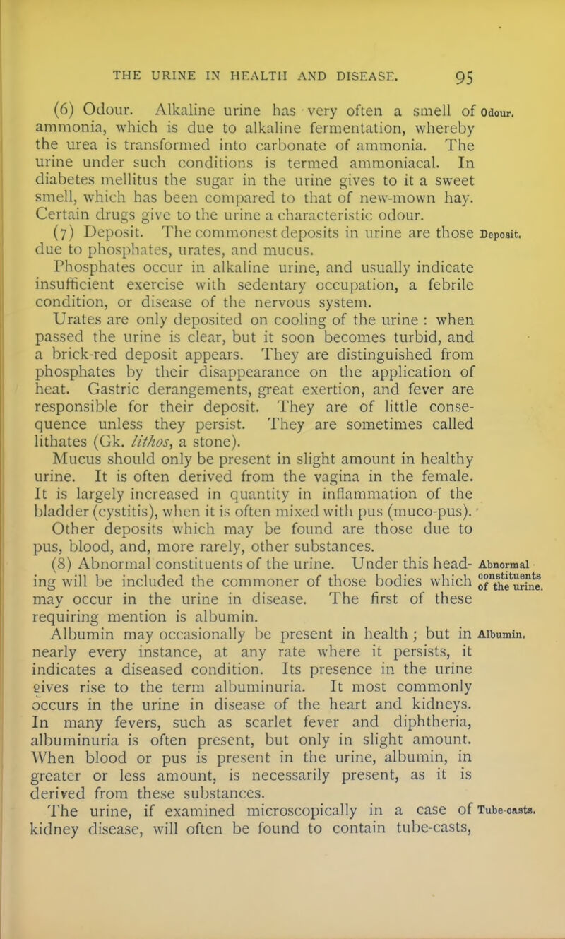 (6) Odour. Alkaline urine has very often a smell of odour, ammonia, which is due to alkaline fermentation, whereby the urea is transformed into carbonate of ammonia. The urine under such conditions is termed ammoniacal. In diabetes mellitus the sugar in the urine gives to it a sweet smell, which has been compared to that of new-mown hay. Certain drugs give to the urine a characteristic odour. (7) Deposit. The commonest deposits in urine are those Deposit, due to phosphates, urates, and mucus. Phosphates occur in alkaline urine, and usually indicate insufficient exercise with sedentary occupation, a febrile condition, or disease of the nervous system. Urates are only deposited on cooling of the urine : when passed the urine is clear, but it soon becomes turbid, and a brick-red deposit appears. They are distinguished from phosphates by their disappearance on the application of heat. Gastric derangements, great exertion, and fever are responsible for their deposit. They are of little conse- quence unless they persist. They are sometimes called lithates (Gk. Hthos, a stone). Mucus should only be present in slight amount in healthy urine. It is often derived from the vagina in the female. It is largely increased in quantity in inflammation of the bladder (cystitis), when it is often mixed with pus (muco-pus). • Other deposits which may be found are those due to pus, blood, and, more rarely, other substances. (8) Abnormal constituents of the urine. Under this head- Abnormal ing will be included the commoner of those bodies which oTthfmTni may occur in the urine in disease. The first of these requiring mention is albumin. Albumin may occasionally be present in health ; but in Albumin, nearly every instance, at any rate where it persists, it indicates a diseased condition. Its presence in the urine eives rise to the term albuminuria. It most commonly occurs in the urine in disease of the heart and kidneys. In many fevers, such as scarlet fever and diphtheria, albuminuria is often present, but only in slight amount. When blood or pus is present in the urine, albumin, in greater or less amount, is necessarily present, as it is derived from these substances. The urine, if examined microscopically in a case of Tube casts, kidney disease, will often be found to contain tube-casts,