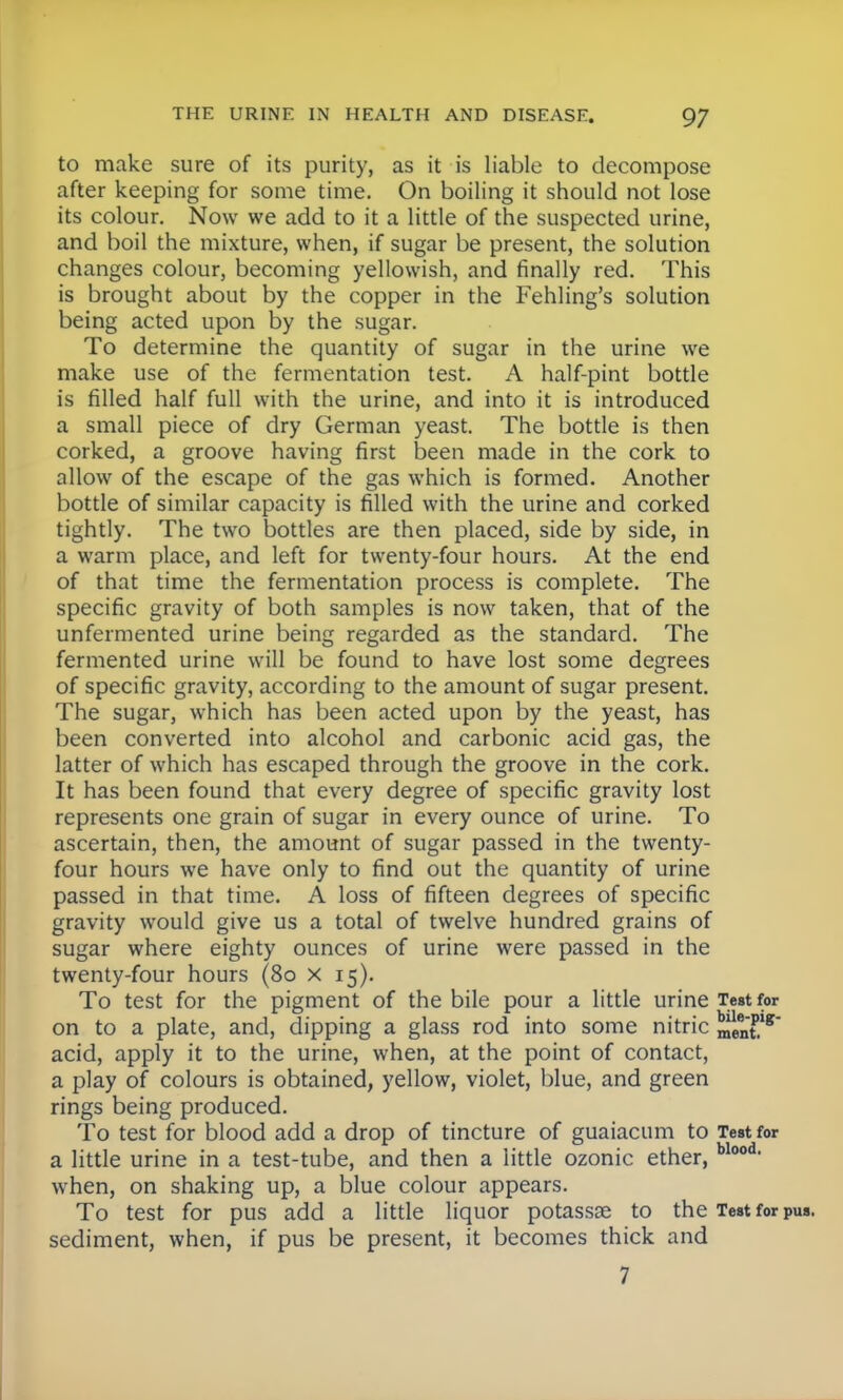 to make sure of its purity, as it is liable to decompose after keeping for some time. On boiling it should not lose its colour. Now we add to it a little of the suspected urine, and boil the mixture, when, if sugar be present, the solution changes colour, becoming yellowish, and finally red. This is brought about by the copper in the Fehling's solution being acted upon by the sugar. To determine the quantity of sugar in the urine we make use of the fermentation test. A half-pint bottle is filled half full with the urine, and into it is introduced a small piece of dry German yeast. The bottle is then corked, a groove having first been made in the cork to allow of the escape of the gas which is formed. Another bottle of similar capacity is filled with the urine and corked tightly. The two bottles are then placed, side by side, in a warm place, and left for twenty-four hours. At the end of that time the fermentation process is complete. The specific gravity of both samples is now taken, that of the unfermented urine being regarded as the standard. The fermented urine will be found to have lost some degrees of specific gravity, according to the amount of sugar present. The sugar, which has been acted upon by the yeast, has been converted into alcohol and carbonic acid gas, the latter of which has escaped through the groove in the cork. It has been found that every degree of specific gravity lost represents one grain of sugar in every ounce of urine. To ascertain, then, the amount of sugar passed in the twenty- four hours we have only to find out the quantity of urine passed in that time. A loss of fifteen degrees of specific gravity would give us a total of twelve hundred grains of sugar where eighty ounces of urine were passed in the twenty-four hours (80 x 15). To test for the pigment of the bile pour a little urine Teat for on to a plate, and, dipping a glass rod into some nitric ^nt* acid, apply it to the urine, when, at the point of contact, a play of colours is obtained, yellow, violet, blue, and green rings being produced. To test for blood add a drop of tincture of guaiacum to Test for a little urine in a test-tube, and then a little ozonic ether, blood when, on shaking up, a blue colour appears. To test for pus add a little liquor potassoe to the Test for sediment, when, if pus be present, it becomes thick and 7